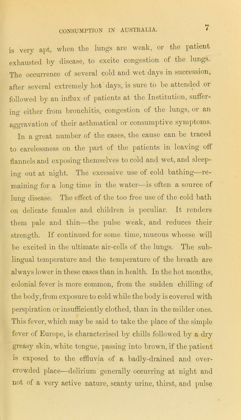 is very apt, when the lungs care weak, or the patient exhausted by disease, to excite congestion of the lungs. The occurrence of several cold and wet days in succession, after several extremely hot days, is sure to be attended or followed by an influx of patients at the Institution, suftei- ino- either from bronchitis, congestion of the lungs, or an ao-o-ravation of their asthmatical or consumptive symptoms. In a great number of the cases, the cause can be traced to carelessness on the part of the patients in leaving oft’ flannels and exposing themselves to cold and wet, and sleep- ing out at night. The excessive use of cold bathing—re- maining for a long time in the water—is often a source of luna’ disease. The effect of the too free use of the cold bath on delicate females and children is peculiar. It renders them pale and thin—the pulse weak, and reduces their strength. If continued for some time, mucous wheese will be excited in the ultimate air-cells of the lungs. The sub- lingual temperature and the temperature of the breath are always lower in these cases than in health. In the hot months, colonial fever is more common, from the sudden chilling of the body, from exposure to cold while the body is covered with perspiration or insufficiently clothed, than in the milder ones. This fever, which may be said to take the place of the simple fever of Europe, is characterised by chills followed by a dry greasy skin, white tongue, passing into brown, if the patient is exposed to the effluvia of a badly-drained and over- crowded place—delirium generally occurring at night and not of a very active nature, scanty urine, thirst, and pulse