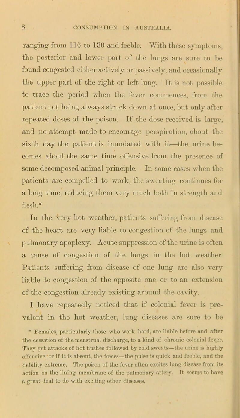 ranging from 11G to 130 and feeble. With these symptoms, the posterior and lower part of the lungs are sure to be found congested either actively or passively, and occasionally the upper part of the right or left lung. It is not possible to trace the period when the fever commences, from the patient not being always struck down at once, but only after repeated doses of the poison. If the dose received is large, and no attempt made to encourage perspiration, about the sixth day the patient is inundated with it—the urine be- comes about the same time offensive from the presence of some decomposed animal principle. In some cases when the patients are compelled to work, the sweating continues for a long time, reducing them very much both in strength and flesh.* In the very hot weather, patients suffering from disease of the heart are very liable to congestion of the lungs and pulmonary apoplexy. Acute suppression of the urine is often a cause of congestion of the lungs in the hot weather. Patients suffering from disease of one lung are also very liable to congestion of the opposite one, or to an extension of the congestion already existing around the cavity. I have repeatedly noticed that if colonial fever is pre- valent in the hot weather, lung diseases are sure to be * Females, particularly those who work hard, are liable before and after the cessation of the menstrual discharge, to a kind of chronic colonial fever. They get attacks of hot flushes followed by cold sweats—the urine is highly offensive,‘or if it is absent, the faeces—the pulse is quick and feeble, and the debility extreme. The poison of the fever often excites lung disease from its action on the lining membrane of the pulmonary artery. It seems to have a great deal to do with exciting other diseases.