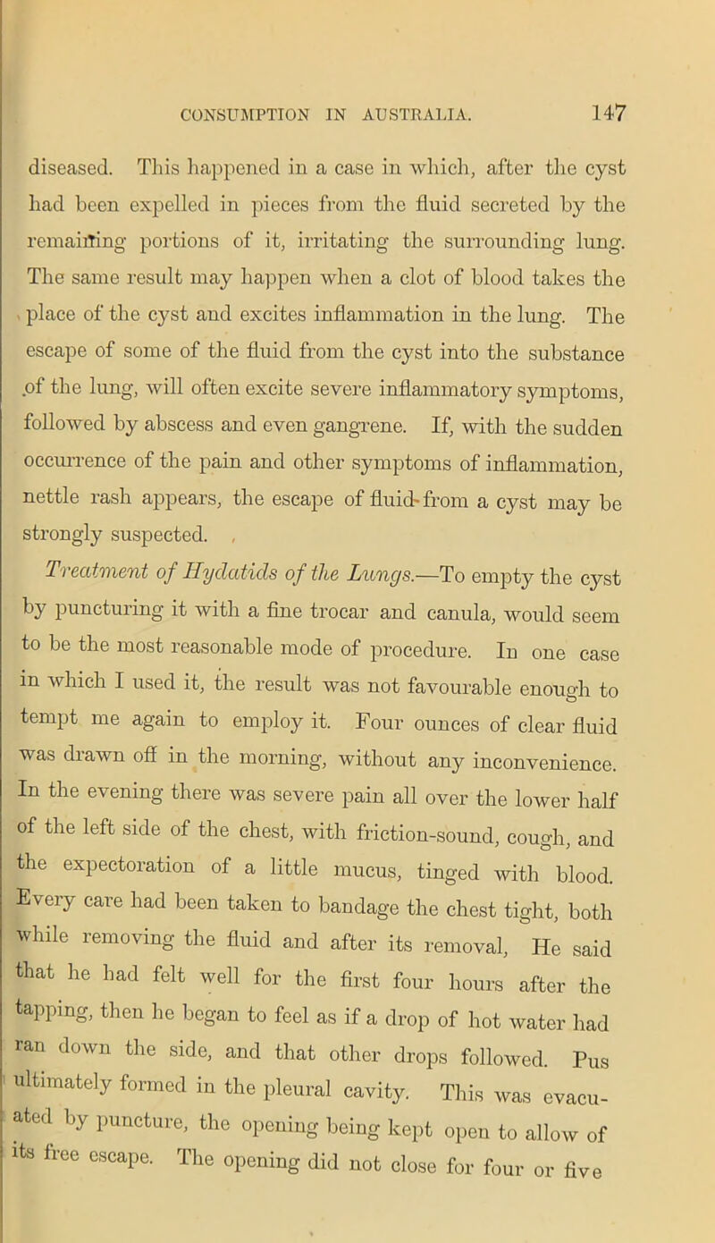 diseased. This happened in a case in which, after the cyst had been expelled in pieces from the fluid secreted by the remaining portions of it, irritating the surrounding lung. The same result may happen when a clot of blood takes the place of the cyst and excites inflammation in the lung. The escape of some of the fluid from the cyst into the substance of the lung, will often excite severe inflammatory symptoms, followed by abscess and even gangrene. If, with the sudden occurrence of the pain and other symptoms of inflammation, nettle rash appears, the escape of fluid-from a cyst may be strongly suspected. , Treatment of Hydatids of the Lungs.—To empty the cyst by puncturing it with a fine trocar and canula, would seem to be the most reasonable mode of procedure. In one case in which I used it, the result was not favourable enough to O tempt me again to employ it. Four ounces of clear fluid was drawn off in the morning, without any inconvenience. In the evening there was severe pain all over the lower half of the left side of the chest, with friction-sound, cough, and the expectoration of a little mucus, tinged with blood. Every care had been taken to bandage the chest tight, both while removing the fluid and after its removal, He said that he had felt well for the first four hours after the tapping, then he began to feel as if a drop of hot water had ran down the side, and that other drops followed. Pus ultimately formed in the pleural cavity. This was evacu- ated by puncture, the opening being kept open to allow of its free escape. The opening did not close for four or five