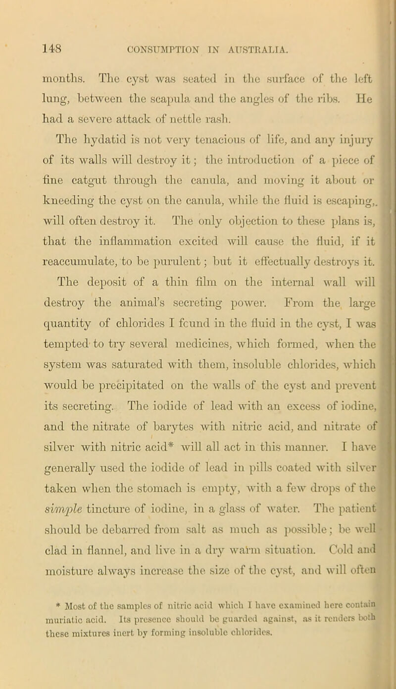 months. The cyst was seated in the surface of the left lung, between the scapula and the angles of the ribs. He had a severe attack of nettle rash. The hydatid is not very tenacious of life, and any injury of its walls will destroy it; the introduction of a piece of fine catgut through the canula, and moving it about or kneeding the cyst on the canula, while the fluid is escaping,. will often destroy it. The only objection to these plans is, , that the inflammation excited will cause the fluid, if it reaccumulate, to be purulent; but it effectually destro}^ it. The deposit of a thin film on the internal wall will destroy the animal’s secreting power. From the large « quantity of chlorides I found in the fluid in the cyst, I was - tempted to try several medicines, which formed, when the system was saturated with them, insoluble chlorides, which would be precipitated on the walls of the cyst and prevent ’ its secreting. The iodide of lead with an excess of iodine, t and the nitrate of barytes with nitric acid, and nitrate of silver with nitric acid* will all act in this manner. I have generally used the iodide of lead in pills coated with silver taken when the stomach is empty, with a few drops of the simple tincture of iodine, in a glass of water. The patient should be debarred from salt as much as possible; be well clad in flannel, and live in a dry walm situation. Cold and moisture always increase the size of the cyst, and will often * Most of the samples of nitric acid which I have examined here contain muriatic acid. Its presence should be guarded against, as it renders both these mixtures inert by forming insoluble chlorides.