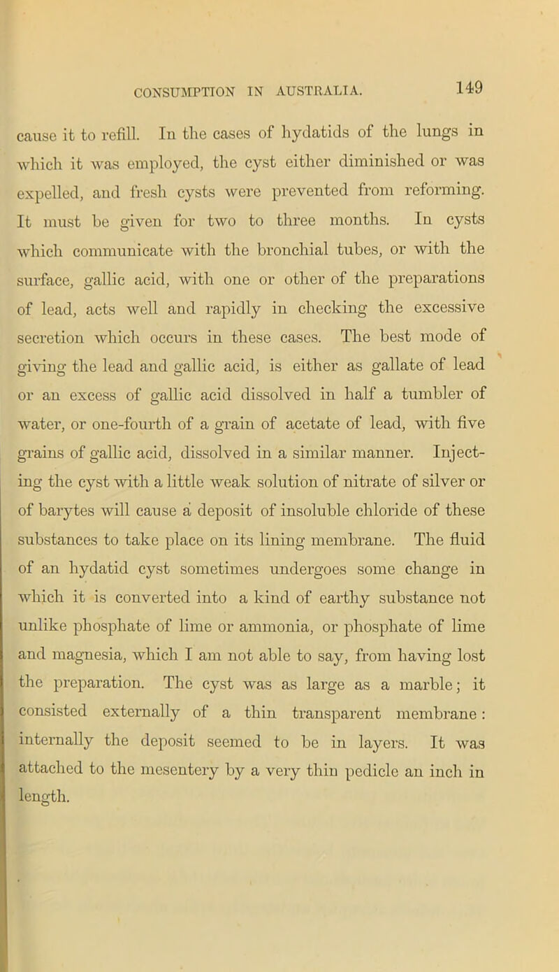 cause it to refill. Iu the cases of hydatids of the lungs in which it was employed, the cyst either diminished or was expelled, and fresh cysts were prevented from reforming. It must be given for two to three months. In cysts which communicate with the bronchial tubes, or with the surface, gallic acid, with one or other of the preparations of lead, acts well and rapidly in checking the excessive secretion which occurs in these cases. The best mode of giving the lead and gallic acid, is either as gallate of lead or an excess of gallic acid dissolved in half a tumbler of water, or one-fourth of a grain of acetate of lead, with five grains of gallic acid, dissolved in a similar manner. Inject- ing the cyst with a little weak solution of nitrate of silver or of barytes will cause a deposit of insoluble chloride of these substances to take place on its lining membrane. The fluid of an hydatid cyst sometimes undergoes some change in which it is converted into a kind of earthy substance not unlike phosphate of lime or ammonia, or phosphate of lime and magnesia, which I am not able to say, from having lost the preparation. The cyst was as large as a marble; it consisted externally of a thin transparent membrane: internally the deposit seemed to be in layers. It was attached to the mesentery by a very thin pedicle an inch in length.