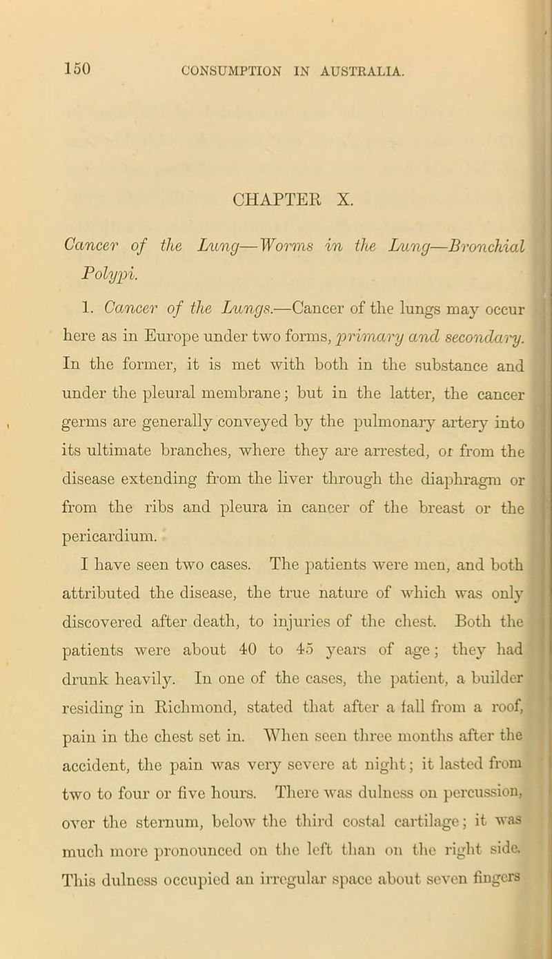CHAPTER X. Cancer of the Lung—Worms in the Dang—Bronchial Polypi. 1. Cancer of the Lungs.—Cancer of the lungs may occur here as in Europe under two forms, primary and secondary. In the former, it is met with both in the substance and under the pleural membrane; but in the latter, the cancer germs are generally conveyed by the pulmonary artery into its ultimate branches, where they are arrested, or from the disease extending from the liver through the diaphragm or from the ribs and pleura in cancer of the breast or the pericardium. I have seen two cases. The patients were men, and both attributed the disease, the true nature of which was only discovered after death, to injuries of the chest. Both the patients were about 40 to 45 years of age; they had drunk heavily. In one of the cases, the patient, a builder residing in Richmond, stated that after a fall from a roof, pain in the chest set in. When seen three months after the accident, the pain was very severe at night; it lasted from two to four or five hours. There was dulness on percussion, over the sternum, below the third costal cartilage; it was much more pronounced on the left than on the right side. This dulness occupied an irregular space about seven fingers