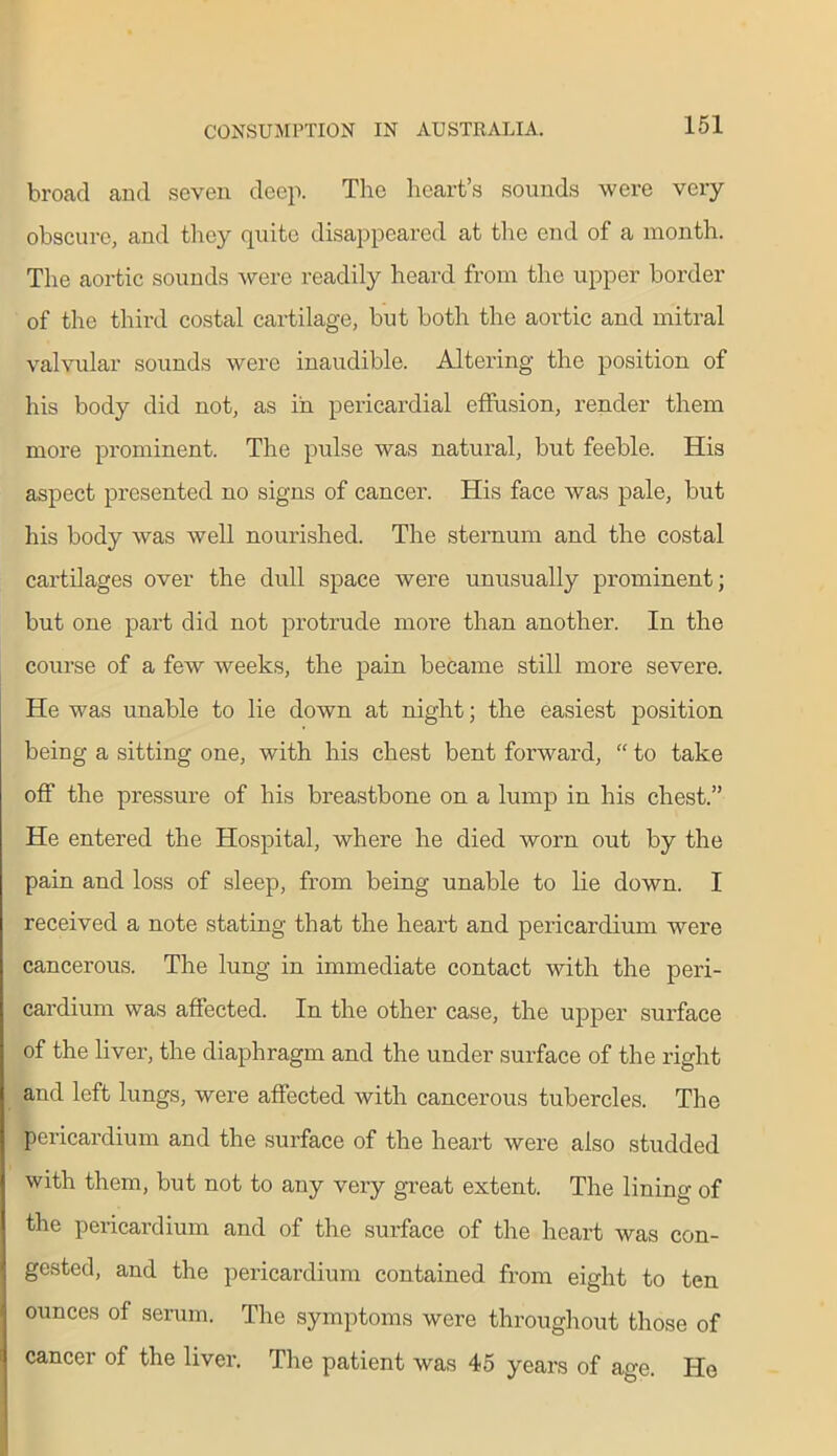broad and seven deep. The heart’s sounds were very obscure, and they quite disappeared at the end of a month. The aortic sounds were readily heard from the upper border of the third costal cartilage, but both the aortic and mitral valvular sounds were inaudible. Altering the position of his body did not, as in pericardial effusion, render them more prominent. The pulse was natural, but feeble. His aspect presented no signs of cancer. His face was pale, but his body was Avell nourished. The sternum and the costal cartilages over the dull space were unusually prominent; but one part did not protrude more than another. In the course of a few weeks, the pain became still more severe. He was unable to lie down at night; the easiest position being a sitting one, with his chest bent forward, “ to take off the pressure of his breastbone on a lump in his chest.” He entered the Hospital, where he died worn out by the pain and loss of sleep, from being unable to lie down. I received a note stating that the heart and pericardium were cancerous. The lung in immediate contact with the peri- cardium was affected. In the other case, the upper surface of the liver, the diaphragm and the under surface of the right and left lungs, were affected with cancerous tubercles. The pericardium and the surface of the heart were also studded with them, but not to any very great extent. The lining of the pericardium and of the surface of the heart was con- gested, and the pericardium contained from eight to ten ounces of serum. The symptoms were throughout those of cancer of the liver. The patient was 45 years of age. He