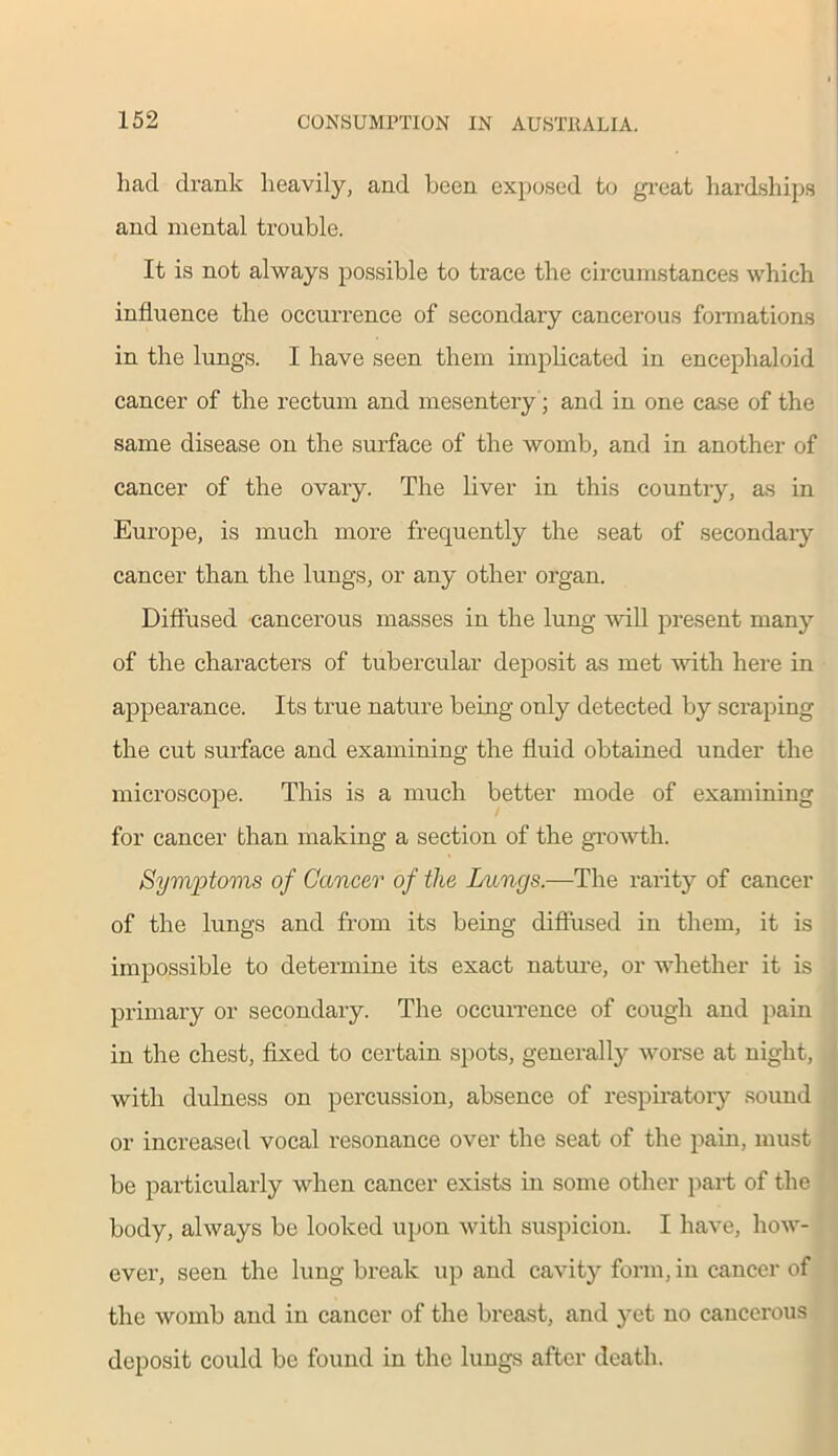 had drank heavily, and been exposed to great hardships and mental trouble. It is not always possible to trace the circumstances which influence the occurrence of secondary cancerous formations in the lungs. I have seen them implicated in encephaloid cancer of the rectum and mesentery; and in one case of the same disease on the surface of the womb, and in another of cancer of the ovary. The liver in this country, as in Europe, is much more frequently the seat of secondary cancer than the lungs, or any other organ. Diffused cancerous masses in the lung will present many of the characters of tubercular deposit as met with here in appearance. Its true nature being only detected by scraping the cut surface and examining the fluid obtained under the microscope. This is a much better mode of examining for cancer than making a section of the growth. Symptoms of Cancer of the Lungs.—The rarity of cancer of the lungs and from its being diffused in them, it is impossible to determine its exact nature, or whether it is primary or secondary. The occurrence of cough and pain in the chest, fixed to certain spots, generally worse at night, with dulness on percussion, absence of respiratory sound or increased vocal resonance over the seat of the pain, must be particularly when cancer exists in some other part of the body, always be looked upon with suspicion. I have, how- ever, seen the lung break up and cavity form, in cancer of the womb and in cancer of the breast, and yet no cancerous deposit could be found in the lungs after death.