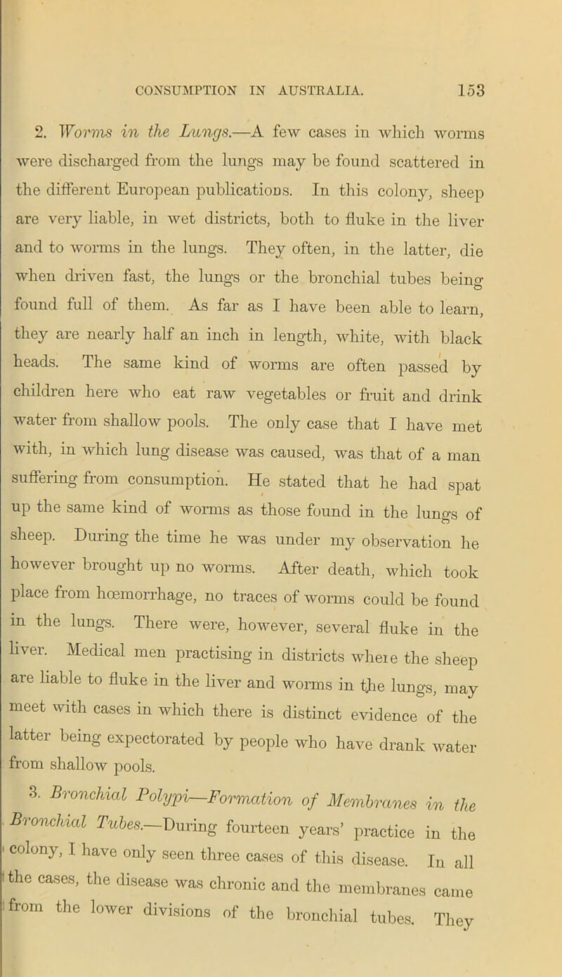2. Worms in the Lungs.—A few cases in which worms were discharged from the lungs may be found scattered in the different European publications. In this colony, sheep are very liable, in wet districts, both to fluke in the liver and to worms in the lungs. They often, in the latter, die when driven fast, the lungs or the bronchial tubes beinu O found full of them. As far as I have been able to learn, they are nearly half an inch in length, white, with black heads. The same kind of worms are often passed by children here who eat raw vegetables or fruit and drink water from shallow pools. The only case that I have met with, in which lung disease was caused, was that of a man suffering from consumption. He stated that he had spat up the same kind of worms as those found in the lungs of sheep. During the time he was under my observation he however brought up no worms. After death, which took place from haemorrhage, no traces of worms could be found m the lungs. There were, however, several fluke in the liver. Medical men practising in districts where the sheep are liable to fluke in the liver and worms in the lungs, may meet with cases in which there is distinct evidence of the latter being expectorated by people who have drank water from shallow pools. 3. Bronchial Polypi—Formation of Membranes in the Bronchial Tubes.—During fourteen years’ practice in the ' C°lony’ 1 have only seen three cases of this disease. In all f the cases, the disease was chronic and the membranes came from the lower divisions of the bronchial tubes. They