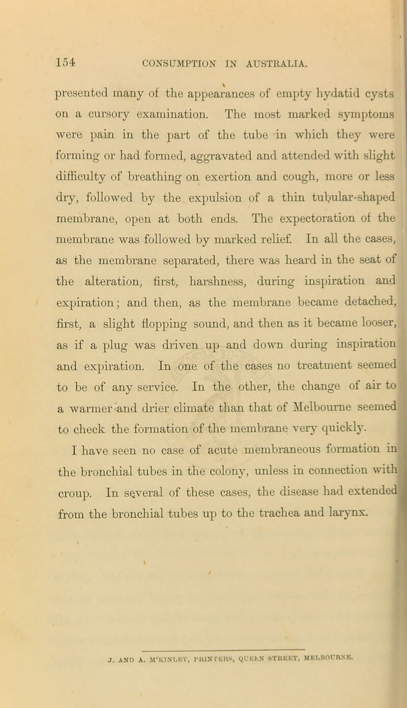 presented many of the appearances of empty hydatid cysts on a cursory examination. The most marked symptoms were pain in the part of the tube in which they were forming or had formed, aggravated and attended with slight difficulty of breathing on exertion and cough, more or less dry, followed by the expulsion of a thin tubular-shaped membrane, open at both ends. The expectoration of the membrane was followed by marked relief. In all the cases, as the membrane separated, there was heard in the seat of the alteration, first, harshness, during inspiration and expiration; and then, as the membrane became detached, first, a slight flopping sound, and then as it became looser, as if a plug was driven up and down during inspiration and expiration. In one of the cases no treatment seemed to be of any service. In the other, the change of air to a warmer and drier climate than that of Melbourne seemed to check the formation of the membrane very quickly. I have seen no case of acute membraneous formation in the bronchial tubes in the colony, unless in connection with croup. In several of these cases, the disease had extended from the bronchial tubes up to the trachea and larynx. J. AND A. MMCINI.HV, 1>111K TBIIS, QUBhX STIIKKT, MELBOURNE.