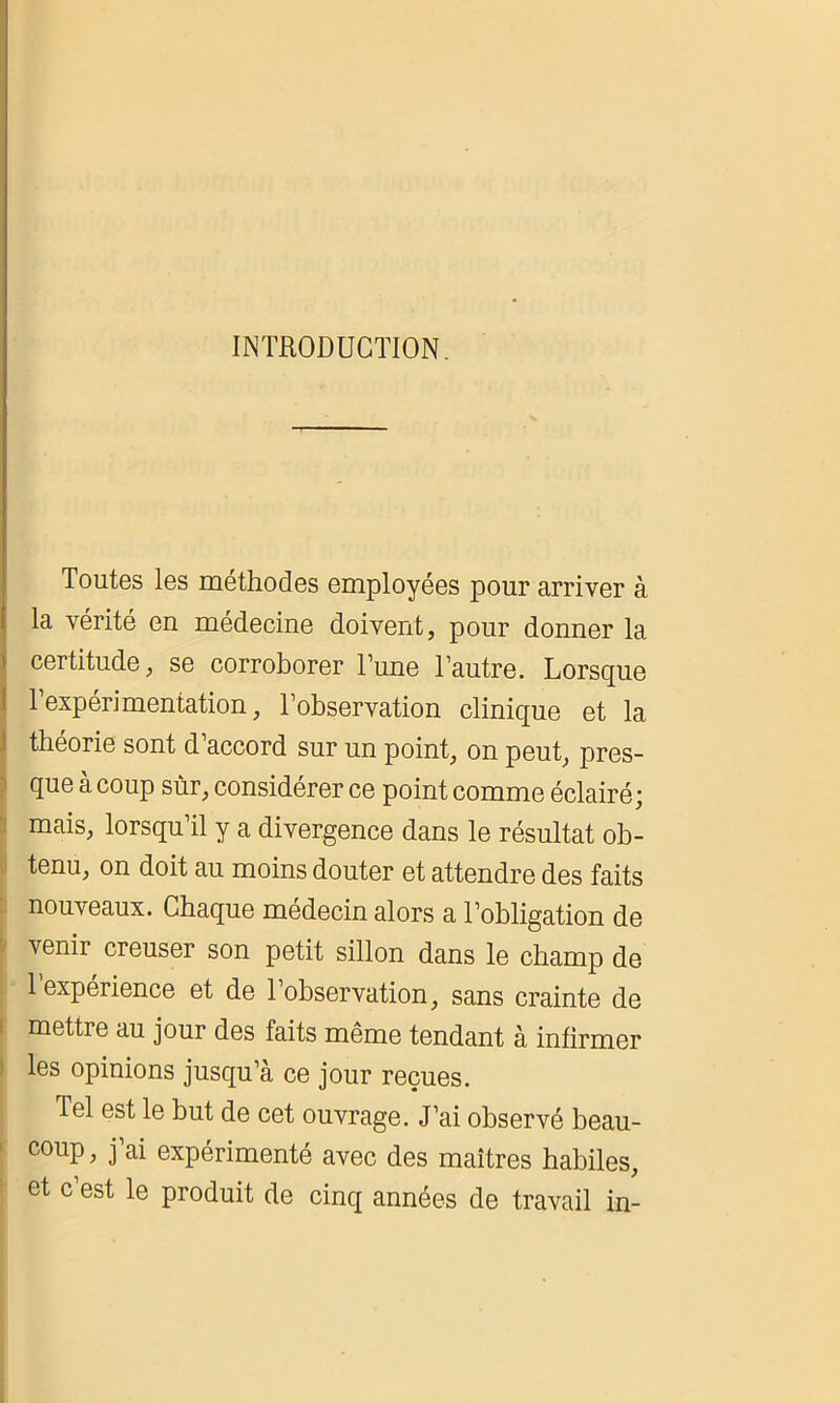 INTRODUCTION Toutes les méthodes employées pour arriver à la vérité en médecine doivent, pour donner la certitude, se corroborer l’une l’autre. Lorsque 1 expérimentation, l’observation clinique et la théorie sont d’accord sur un point, on peut, pres- que à coup sur, considérer ce point comme éclairé; mais, lorsqu’il y a divergence dans le résultat ob- tenu, on doit au moins douter et attendre des faits nouveaux. Chaque médecin alors a l’obligation de \enir creuser son petit sillon dans le champ de 1 expéiience et de l’observation, sans crainte de mettre au jour des faits même tendant à infirmer les opinions jusqu’à ce jour reçues. Tel est le but de cet ouvrage. J’ai observé beau- coup, j’ai expérimenté avec des maîtres habiles, et c’est le produit de cinq années de travail in-