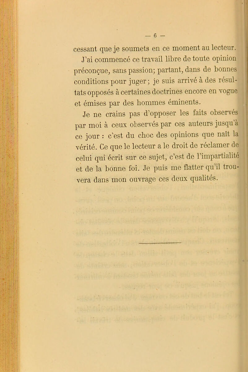 cessant que je soumets en ce moment au lecteur. J’ai commencé ce travail libre de toute opinion préconçue, sans passion; partant, dans de bonnes conditions pour juger; je suis arrivé à des résul- tats opposés à certaines doctrines encore en vogue et émises par des hommes éminents. Je ne crains pas d’opposer les faits observés par moi à ceux observés par ces auteurs jusqu’à ce jour : c’est du choc des opinions que naît la vérité. Ce que le lecteur a le droit de réclamer de celui qui écrit sur ce sujet, c’est de l’impartialité et de la bonne foi. Je puis me flatter qu’il trou- vera dans mon ouvrage ces deux qualités.