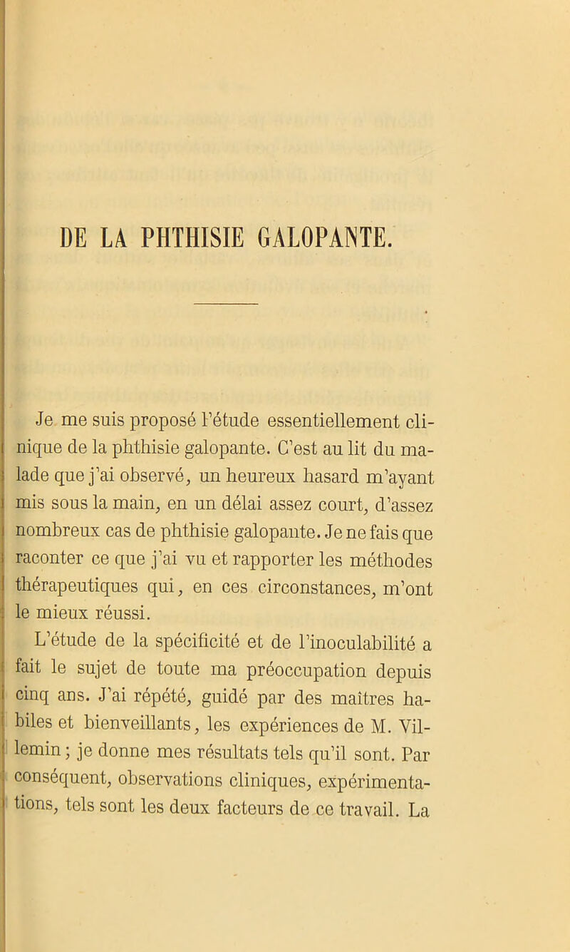 DE LA PHTHISIE GALOPANTE. Je me suis proposé l’étude essentiellement cli- nique de la phthisie galopante. C’est au lit du ma- lade que j’ai observé, un heureux hasard m’ayant mis sous la main, en un délai assez court, d’assez nombreux cas de phthisie galopante. Je ne fais que raconter ce que j’ai vu et rapporter les méthodes thérapeutiques qui, en ces circonstances, m’ont le mieux réussi. L’étude de la spécificité et de l’inoculabilité a fait le sujet de toute ma préoccupation depuis cinq ans. J’ai répété, guidé par des maîtres ha- biles et bienveillants, les expériences de M. Vil- lemin ; je donne mes résultats tels qu’il sont. Par conséquent, observations cliniques, expérimenta- tions, tels sont les deux facteurs de ce travail. La