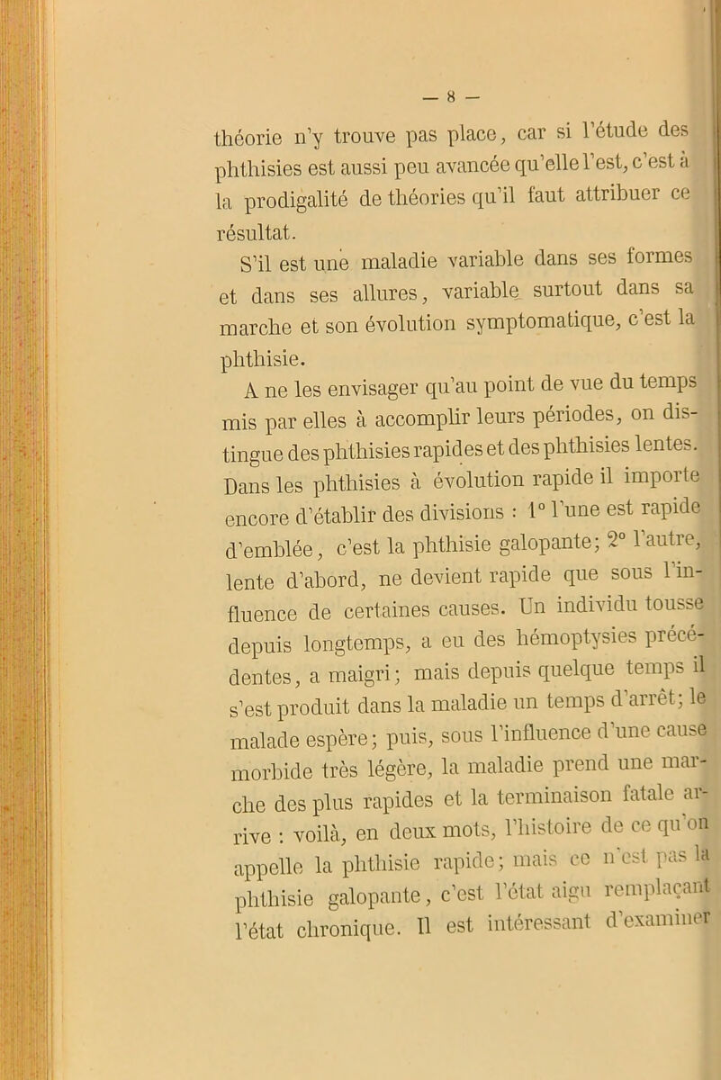 théorie n’y trouve pas place, car si l’étude des phthisies est aussi peu avancée qu’elle l’est, c est a la prodigalité de théories qu’il faut attribuer ce résultat. S’il est une maladie variable dans ses formes et dans ses allures, variable^ surtout dans sa marche et son évolution symptomatique, c’est la phthisie. A ne les envisager qu’au point de vue du temps mis par elles à accomplir leurs périodes, on dis- tingue des phthisies rapides et des phthisies lentes. Dans les phthisies à évolution rapide il importe encore d’établir des divisions : 1° l’une est rapide d’emblée, c’est la phthisie galopante; 2° l’autre, lente d’abord, ne devient rapide que sous 1 in- fluence de certaines causes. Un individu tousse depuis longtemps, a eu des hémoptysies précé- dentes, a maigri; mais depuis quelque temps il s’est produit dans la maladie un temps d’arrêt; le malade espère; puis, sous l’influence d’une cause morbide très légère, la maladie prend une mar- che des plus rapides et la terminaison fatale ar- rive : voilà, en deux mots, l’histoire de ce qu’on appelle la phthisie rapide; mais ce n'est pas la phthisie galopante, c’est l’état aigu remplaçant l’état chronique. 11 est intéressant d’examiner