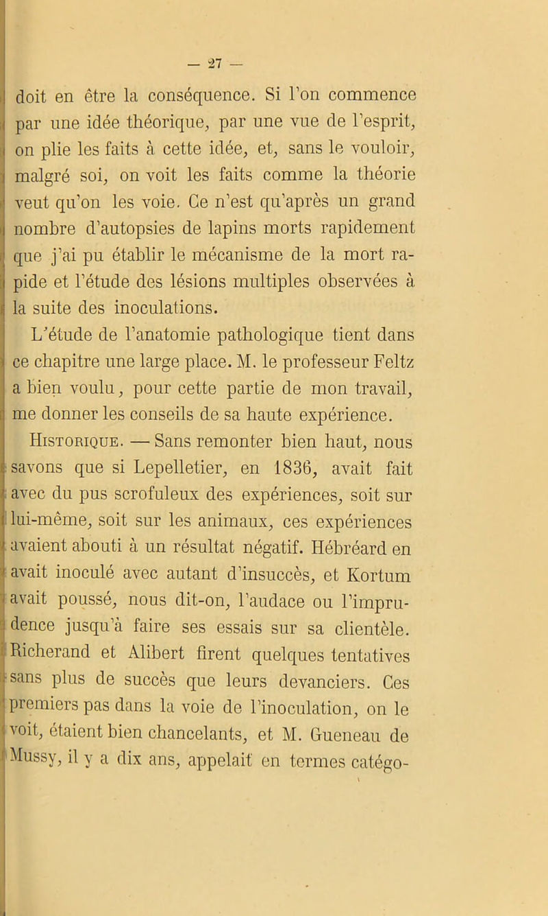 — “27 — doit en être la conséquence. Si l’on commence par une idée théorique, par une vue de l’esprit, on plie les faits à cette idée, et, sans le vouloir, malgré soi, on voit les faits comme la théorie veut qu’on les voie. Ce n’est qu’après un grand nombre d’autopsies de lapins morts rapidement que j’ai pu établir le mécanisme de la mort ra- pide et l’étude des lésions multiples observées à la suite des inoculations. L'étude de l’anatomie pathologique tient dans ce chapitre une large place. M. le professeur Feltz a bien voulu, pour cette partie de mon travail, me donner les conseils de sa haute expérience. Historique. — Sans remonter bien haut, nous savons que si Lepelletier, en 1836, avait fait avec du pus scrofuleux des expériences, soit sur lui-même, soit sur les animaux, ces expériences avaient abouti à un résultat négatif. Hébréard en avait inoculé avec autant d’insuccès, et Kortum avait poussé, nous dit-on, l’audace ou l’impru- : dence jusqu’à faire ses essais sur sa clientèle. Richerand et Alibert firent quelques tentatives sans plus de succès que leurs devanciers. Ces premiers pas dans la voie de l’inoculation, on le 1 voit, étaient bien chancelants, et M. Gueneau de i Mussy, il y a dix ans, appelait' en termes catégo-