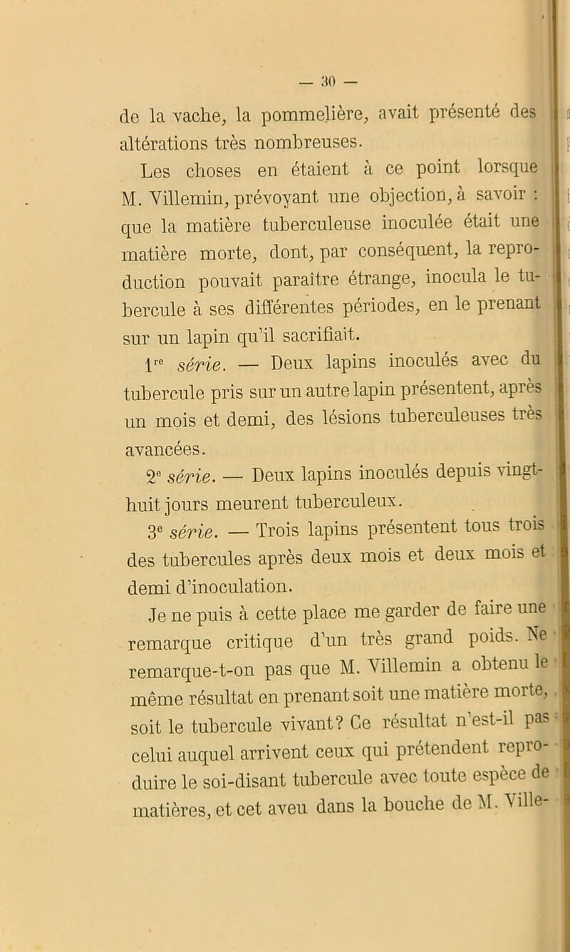 de la vache, la pommelière, avait présenté des altérations très nombreuses. Les choses en étaient à ce point lorsque M. Villemin, prévoyant une objection, à savoir : que la matière tuberculeuse inoculée était une matière morte, dont, par conséquent, la repro- duction pouvait paraître étrange, inocula le tu- bercule à ses différentes périodes, en le prenant sur un lapin qu’il sacrifiait. lrc série. — Deux lapins inoculés avec du tubercule pris sur un autre lapin présentent, après un mois et demi, des lésions tuberculeuses très avancées. 2e série. — Deux lapins inoculés depuis vingt- huit jours meurent tuberculeux. 3e série. — Trois lapins présentent tous trois des tubercules après deux mois et deux mois et demi d’inoculation. Je ne puis à cette place me garder de faire une remarque critique d’un très grand poid>. Ne remarque-t-on pas que M. Villemin a obtenu le même résultat en prenant soit une matière morte, soit le tubercule vivant? Ce résultat n est-il pas • celui auquel arrivent ceux qui prétendent repro- duire le soi-disant tubercule avec toute espèce de matières, et cet aveu dans la bouche de M. Ville-