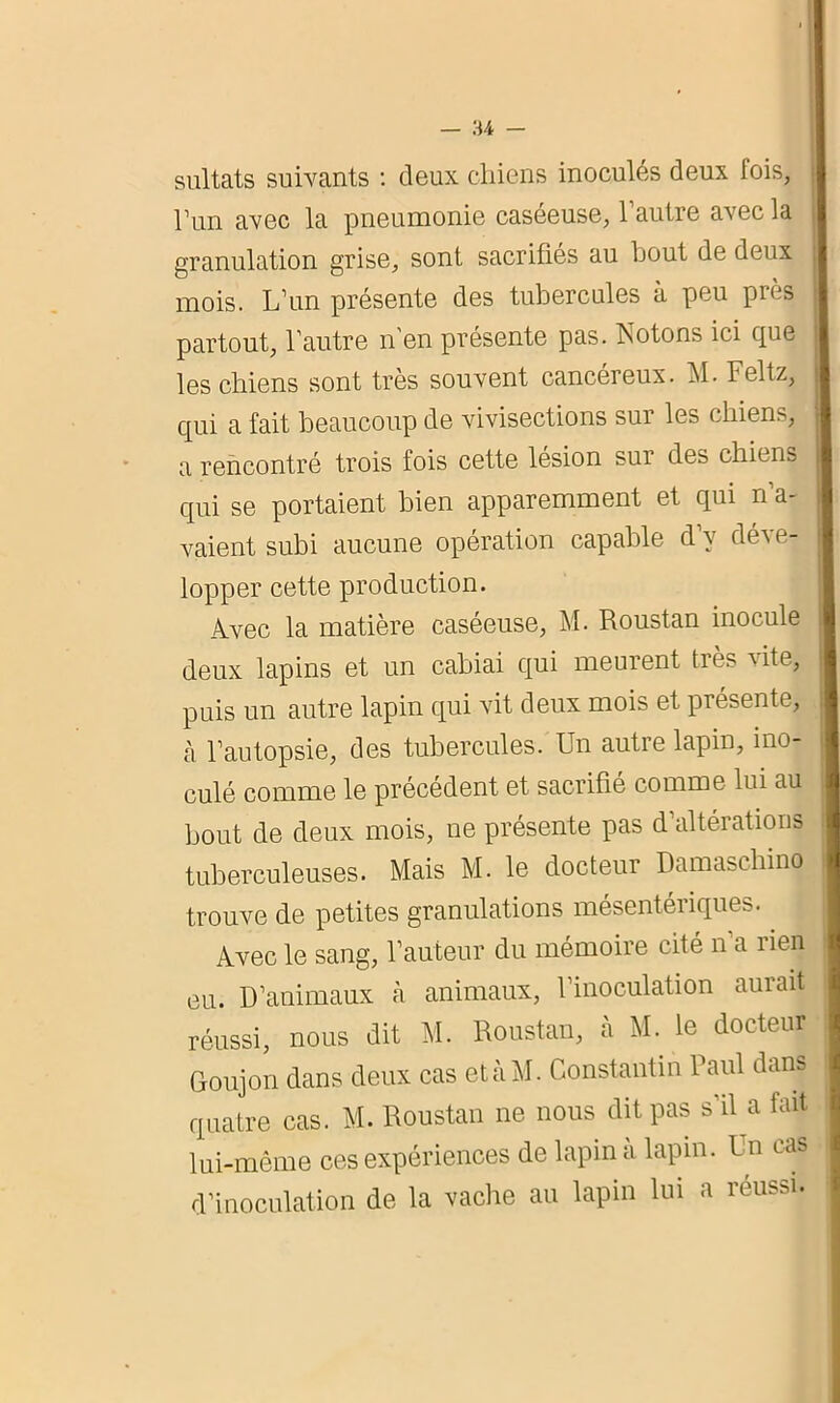 l’un avec la pneumonie caséeuse, l’autre avec la granulation grise, sont sacrifiés au bout de deux mois. L’un présente des tubercules à peu près partout, l’autre n'en présente pas. Rotons ici que les chiens sont très souvent cancéreux. M. Feltz, qui a fait beaucoup de vivisections sur les chiens, a rencontré trois fois cette lésion sur des chiens qui se portaient bien apparemment et qui n’a- vaient subi aucune opération capable d’v déve- lopper cette production. Avec la matière caséeuse, M. Roustan inocule deux lapins et un cabiai qui meurent très vite, puis un autre lapin qui vit deux mois et présente, à l’autopsie, des tubercules. Un autre lapin, ino- culé comme le précédent et sacrifié comme lui au bout de deux mois, ne présente pas d’altérations tuberculeuses. Mais M. le docteur Damaschino trouve de petites granulations mésentériques. Avec le sang, l’auteur du mémoire cité n a lien ou. D’animaux à animaux, l’inoculation aurait réussi, nous dit M. Roustan, à M. le docteur Goujon dans deux cas etàM. Constantin Paul dans quatre cas. M. Roustan ne nous dit pas s’il a fait lui-même ces expériences de lapin a lapin. Un cas d’inoculation de la vache au lapin lui a réussi.