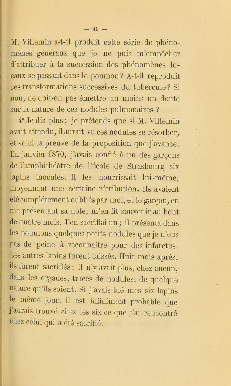 M. Villemin a-t-il produit cette série de phéno- mènes généraux que je ne puis m’empêcher d’attribuer à la succession des phénomènes lo- caux se passant dans le poumon ? A-t-il reproduit- ces transformations successives du tubercule ? Si non, ne doit-on pas émettre au moins un doute sur la nature de ces nodules pulmonaires ? 4° Je dis plus ; je prétends que si M. Villemin avait attendu, il aurait vu ces nodules se résorber, et voici la preuve de la proposition que j’avance. En janvier 1870, j’avais confié à un des garçons de l’amphithéâtre de l’école de Strasbourg six lapins inoculés. Il les nourrissait lui-même, moyennant une certaine rétribution. Ils avaient été complètement oubliés par moi, et le garçon, en me présentant sa note, m’en fit souvenir au bout de quatre mois. J’en sacrifiai un ; il présenta dans les poumons quelques petits nodules que je n’eus pas de peine à reconnaître pour des infarctus. Les autres lapins furent laissés. Huit mois après, ils lurent sacrifiés ; il n’y avait plus, chez aucun, clans les organes, traces de nodules, de quelque nature qu’ils soient. Si j’avais tué mes six lapins le même jour, il est infiniment probable que j aurais trouvé chez les six ce que j’ai rencontré chez celui qui a été sacrifié.