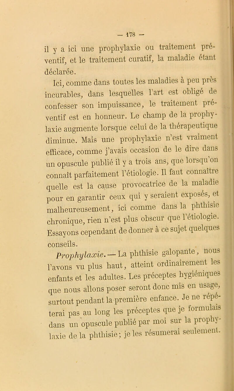 il y a ici une prophylaxie ou traitement pré- ventif, et le traitement curatif, la maladie étant déclarée. Ici, comme dans toutes les maladies a peu près incurables, dans lesquelles 1 art est obligé de confesser son impuissance, le traitement pré- ventif est en honneur. Le champ de la prophy- laxie augmente lorsque celui de la thérapeutique diminue. Mais une prophylaxie n’est vraiment efficace, comme j’avais occasion de le dire dans un opuscule publié il y a trois ans, que lorsqu on connaît parfaitement l’étiologie. Il faut connaître quelle est la cause provocatrice de la maladie pour en garantir ceux qui y seraient exposés, et malheureusement, ici comme dans la phthisie chronique, rien n’est plus obscur que l’etiologie. Essayons cependant de donner à ce sujet quelques conseils • Prophylaxie. — La phthisie galopante, nous l’avons vu plus haut, atteint ordinairement les enfants et les adultes. Les préceptes hygiéniques que nous allons poser seront donc mis en usage, surtout pendant la première enfance. Je ne repe- terai pas au long les préceptes que je formulais dans un opuscule publié par moi sur la prophy- laxie delà phthisie; je les résumerai seulement.