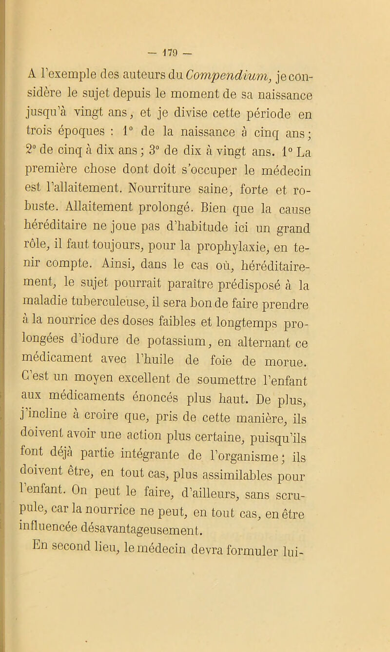 ■■H A l’exemple des auteurs du Compendium, je con- sidère le sujet depuis le moment de sa naissance jusqu’à vingt ans, et je divise cette période en trois époques : 1° de la naissance à cinq ans; 2° de cinq à dix ans ; 3° de dix à vingt ans. 1° La première chose dont doit s’occuper le médecin est l’allaitement. Nourriture saine, forte et ro- buste. Allaitement prolongé. Bien que la cause héréditaire ne joue pas d’habitude ici un grand rôle, il faut toujours, pour la prophylaxie, en te- nir compte. Ainsi, dans le cas où, héréditaire- ment, le sujet pourrait paraître prédisposé à la maladie tuberculeuse, il sera bon de faire prendre a la nourrice des doses faibles et longtemps pro- longées d’iodure de potassium, en alternant ce médicament avec l’huile de foie de morue. C’est un moyen excellent de soumettre l’enfant aux médicaments énoncés plus haut. De plus, j incline à croire que, pris de cette manière, ils doivent avoir une action plus certaine, puisqu’ils font déjà partie intégrante de l’organisme ; ils doivent être, en tout cas, plus assimilables pour 1 enfant. On peut le faire, d’ailleurs, sans scru- pule, car la nourrice ne peut, en tout cas, en être influencée désavantageusement. En second lieu, le médecin devra formuler lui-