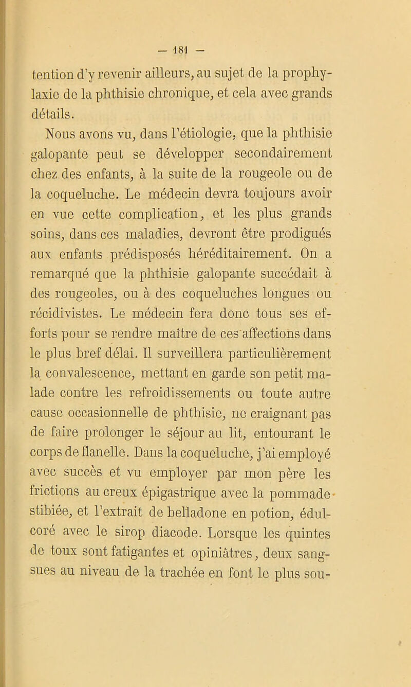 tention d’y revenir ailleurs, au sujet de la prophy- laxie de la phthisie chronique, et cela avec grands détails. Nous avons vu, dans l’étiologie, que la phthisie galopante peut se développer secondairement chez des enfants, à la suite de la rougeole ou de la coqueluche. Le médecin devra toujours avoir en vue cette complication, et les plus grands soins, dans ces maladies, devront être prodigués aux enfants prédisposés héréditairement. On a remarqué que la phthisie galopante succédait à des rougeoles, ou à des coqueluches longues ou récidivistes. Le médecin fera donc tous ses ef- forts pour se rendre maître de ces affections dans le plus bref délai. 11 surveillera particulièrement la convalescence, mettant en garde son petit ma- lade contre les refroidissements ou toute autre cause occasionnelle de phthisie, ne craignant pas de faire prolonger le séjour au lit, entourant le corps de flanelle. Dans la coqueluche, j’ai employé avec succès et vu employer par mon père les frictions au creux épigastrique avec la pommade stibiée, et l’extrait de belladone en potion, édul- coré avec le sirop diacode. Lorsque les quintes de toux sont fatigantes et opiniâtres, deux sang- sues au niveau de la trachée en font le plus sou-