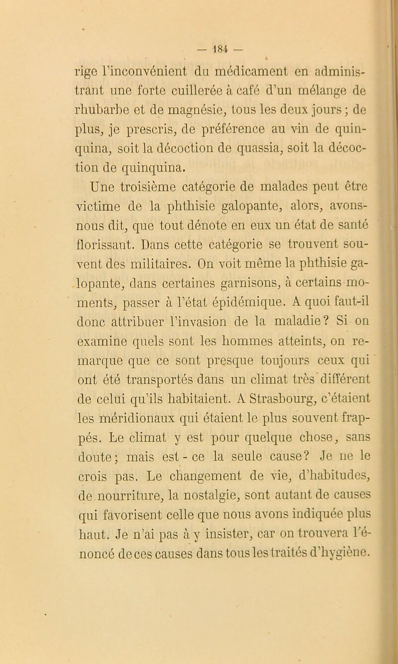 rige l’inconvénient du médicament en adminis- trant une forte cuillerée à café d’un mélange de rhubarbe et de magnésie, tous les deux jours ; de plus, je prescris, de préférence au vin de quin- quina, soit la décoction de quassia, soit la décoc- tion de quinquina. Une troisième catégorie de malades peut être victime de la phthisie galopante, alors, avons- nous dit, que tout dénote en eux un état de santé florissant. Dans cette catégorie se trouvent sou- vent des militaires. On voit même la phthisie ga- lopante, dans certaines garnisons, à certains mo- ments, passer à l’état épidémique. A quoi faut-il donc attribuer l’invasion de la maladie? Si on examine quels sont les hommes atteints, on re- marque que ce sont presque toujours ceux qui ont été transportés dans un climat très différent de celui qu’ils habitaient. A Strasbourg, c’étaient les méridionaux qui étaient le plus souvent frap- pés. Le climat y est pour quelque chose, sans doute; mais est - ce la seule cause? Je ne le crois pas. Le changement de vie, d’habitudes, de nourriture, la nostalgie, sont autant de causes qui favorisent celle que nous avons indiquée plus haut. Je n’ai pas à y insister, car on trouvera Dé- noncé de ces causes dans tous les traités d’hygiène.