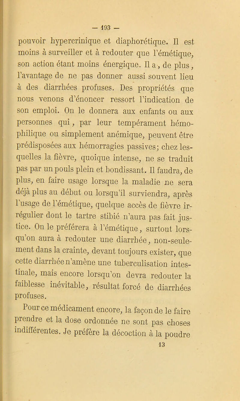 pouvoir hypercrinique et diaphonique. Il est moins à surveiller et à redouter que l’émétique, son action étant moins énergique. Il a, de plus, l’avantage de ne pas donner aussi souvent lieu à des diarrhées profuses. Des propriétés que nous venons d’énoncer ressort l’indication de son emploi. On le donnera aux enfants ou aux personnes qui, par leur tempérament hémo- philique ou simplement anémique, peuvent être prédisposées aux hémorragies passives; chez les- quelles la fièvre, quoique intense, ne se traduit pas par un pouls plein et bondissant. Il faudra, de plus, en faire usage lorsque la maladie ne sera déjà plus au début ou lorsqu’il surviendra, après 1 usage de 1 émétique, quelque accès de fièvre ir- régulier dont le tartre stibié n’aura pas fait jus- tice. On le préférera à l’émétique, surtout lors- qu’on aura à redouter une diarrhée, non-seule- ment dans la crainte, devant toujours exister, que cette diarrhée n’amène une tuberculisation intes- tinale, mais encore lorsqu’on devra redouter la faiblesse inévitable, résultat forcé de diarrhées profuses. Pour ce médicament encore, la façon de le faire prendre et la dose ordonnée ne sont pas choses indifférentes. Je préfère la décoction à la poudre 13