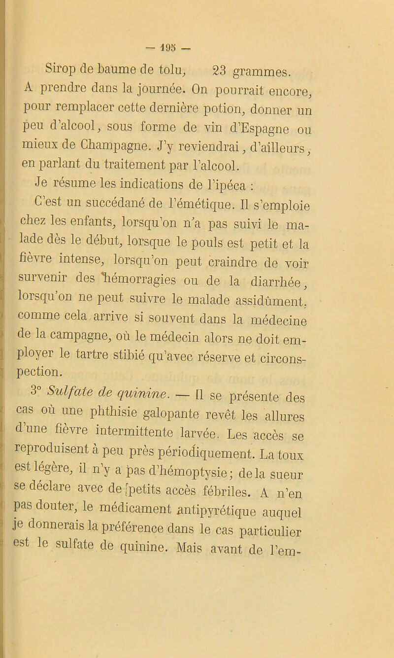 — 495 — Sirop de baume de tolu, 23 grammes. A prendre dans la journée. On pourrait encore, pour remplacer cette dernière potion, donner un peu d’alcool, sous forme de vin d’Espagne ou mieux de Champagne. J’y reviendrai, d’ailleurs, Ien parlant du traitement par l’alcool. Je résume les indications de l’ipéca : C’est un succédané de l’émétique. Il s’emploie (chez les enfants, lorsqu’on n'a pas suivi le ma- lade dès le début, lorsque le pouls est petit et la I fièvre intense, lorsqu’on peut craindre de voir suivenir des hémorragies ou de la diarrhée, lorsqu on ne peut suivre le malade assidûment, comme cela arrive si souvent dans la médecine de la campagne, où le médecin alors ne doit em- ployer le tartre stibié qu’avec réserve et circons- pection. 3 Sulfate de quinine. — 11 se présente des cas où une phthisie galopante revêt les allures d’une fièvre intermittente larvée. Les accès se reproduisent à peu près périodiquement. La toux est légère, il n’y a pas d’hémoptysie; delà sueur se déclare avec de [petits accès fébriles. A n’en pas douter, le médicament antipyrétique auquel je donnerais la préférence dans le cas particulier est le sulfate de quinine. Mais avant de l’em-