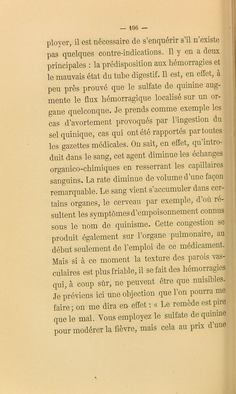 ployer, il est nécessaire de s’enquérir s’il n’existe pas quelques contre-indications. Il y en a deux principales : la prédisposition aux hémorragies et le mauvais état du tube digestif. Il est, en effet, à peu près prouvé que le sulfate de quinine aug- mente le flux hémorragique localisé sur un or- gane quelconque. Je prends comme exemple les cas d’avortement provoqués par l’ingestion du sel quinique, cas qui ont été rapportés par toutes les gazettes médicales. On sait, en effet, qu intro- duit dans le sang, cet agent diminue les échanges organico-chimiques en resserrant les capillaires sanguins. La rate diminue de volume d’une façon remarquable. Le sang vient s’accumuler dans cer- tains organes, le cerveau par exemple, d’où ré- sultent les symptômes d’empoisonnement connus sous le nom de quinisme. Cette congestion se produit également sur l’organe pulmonaire, au début seulement de l’emploi de ce médicament. Mais si à ce moment la texture des parois vas- culaires est plus friable, il se fait des hémorragies qui, à coup sûr, ne peuvent être que nuisibles. Je préviens ici une objection que l’on pourra me faire; on me dira en effet : « Le remède est pire que le mal. Vous employez le sulfate de quinine pour modérer la fièvre, mais cela au prix d’une