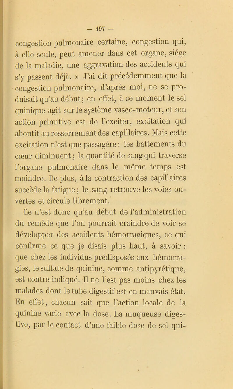 congestion pulmonaire certaine, congestion qui, à elle seule, peut amener dans cet organe, siège de la maladie, une aggravation des accidents qui s’y passent déjà. » J’ai dit précédemment que la congestion pulmonaire, d’après moi, ne se pro- duisait qu’au début; en effet, à ce moment le sel quinique agit sur le système vasco-moteur, et son 1 action primitive est de l’exciter, excitation qui aboutit au resserrement des capillaires. Mais cette excitation n’est que passagère : les battements du cœur diminuent ; la quantité de sang qui traverse l’organe pulmonaire dans le même temps est moindre. Déplus, à la contraction des capillaires succède la fatigue; le sang retrouve les voies ou- vertes et circule librement. Ce n’est donc qu’au début de l’administration du remède que l’on pourrait craindre de voir se développer des accidents hémorragiques, ce qui confirme ce que je disais plus haut, à savoir : que chez les individus prédisposés aux hémorra- gies, le sulfate de quinine, comme antipyrétique, est contre-indiqué. Il ne l’est pas moins chez les malades dont le tube digestif est en mauvais état. En effet, chacun sait que l’action locale de la quinine varie avec la dose. La muqueuse diges- tive, par le contact d’une faible dose de sel qui-