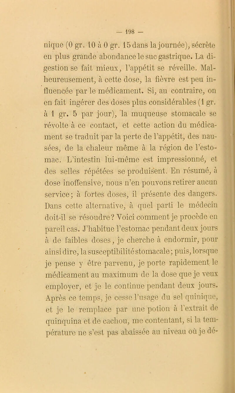 nique (0 gr. 10 à 0 gr. 15 dans la journée), sécrète en plus grande abondance le suc gastrique. La di- gestion se fait mieux, l’appétit se réveille. Mal- heureusement, à cette dose, la fièvre est peu in- fluencée par le médicament. Si, au contraire, on en fait ingérer des doses plus considérables (1 gr. à 1 gr. 5 par jour), la muqueuse stomacale se révolte à ce contact, et cette action du médica- ment se traduit par la perte de l’appétit, des nau- sées, de la chaleur même à la région de l’esto- mac. L’intestin lui-même est impressionné, et des selles répétées se produisent. En résumé, à dose inoffensive, nous n’en pouvons retirer aucun service; à fortes doses, il présente des dangers. Dans cette alternative, à quel parti le médecin doit-il se résoudre? Voici comment je procède en pareil cas. J’habitue l’estomac pendant deux jours à de faibles doses, je cherche à endormir, pour ainsi dire, la susceptibilité stomacale ; puis, lorsque je pense y être parvenu, je porte rapidement le médicament au maximum de la dose que je veux employer, et je le continue pendant deux jours. Après ce temps, je cesse l’usage du sel quinique, et je le remplace par une potion à l’extrait de quinquina et de cachou, me contentant, si la tem- pérature ne s’est pas abaissée au niveau où je dé-