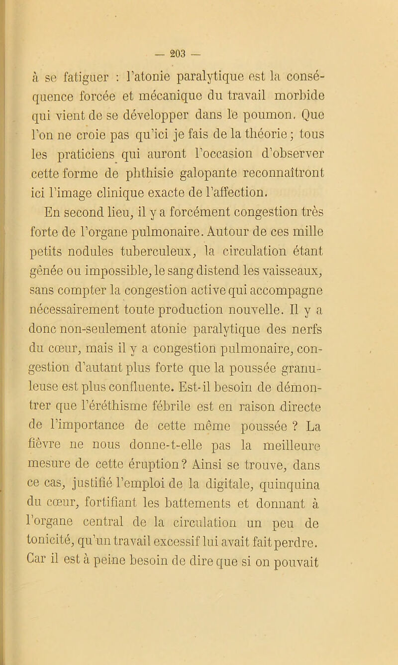 à se fatiguer : l’atonie paralytique est la consé- quence forcée et mécanique du travail morbide qui vient de se développer dans le poumon. Que l’on ne croie pas qu’ici je fais de la théorie ; tous les praticiens qui auront l’occasion d’observer cette forme de phthisie galopante reconnaîtront ici l’image clinique exacte de l’affection. En second lieu, il y a forcément congestion très forte de l’organe pulmonaire. Autour de ces mille petits nodules tuberculeux, la circulation étant gênée ou impossible, le sang distend les vaisseaux, sans compter la congestion active qui accompagne nécessairement toute production nouvelle. Il y a donc non-seulement atonie paralytique des nerfs du cœur, mais il y a congestion pulmonaire, con- gestion d’autant plus forte que la poussée granu- leuse est plus confluente. Est-il besoin de démon- trer que l’éréthisme fébrile est en raison directe de l’importance de cette même poussée ? La fièvre ne nous donne-t-elle pas la meilleure mesure de cette éruption ? Ainsi se trouve, dans ce cas, justifié l’emploi de la digitale, quinquina du cœur, fortifiant les battements et donnant à, l’organe central de la circulation un peu de tonicité, qu’un travail excessif lui avait fait perdre. Car il est à peine besoin de dire que si on pouvait