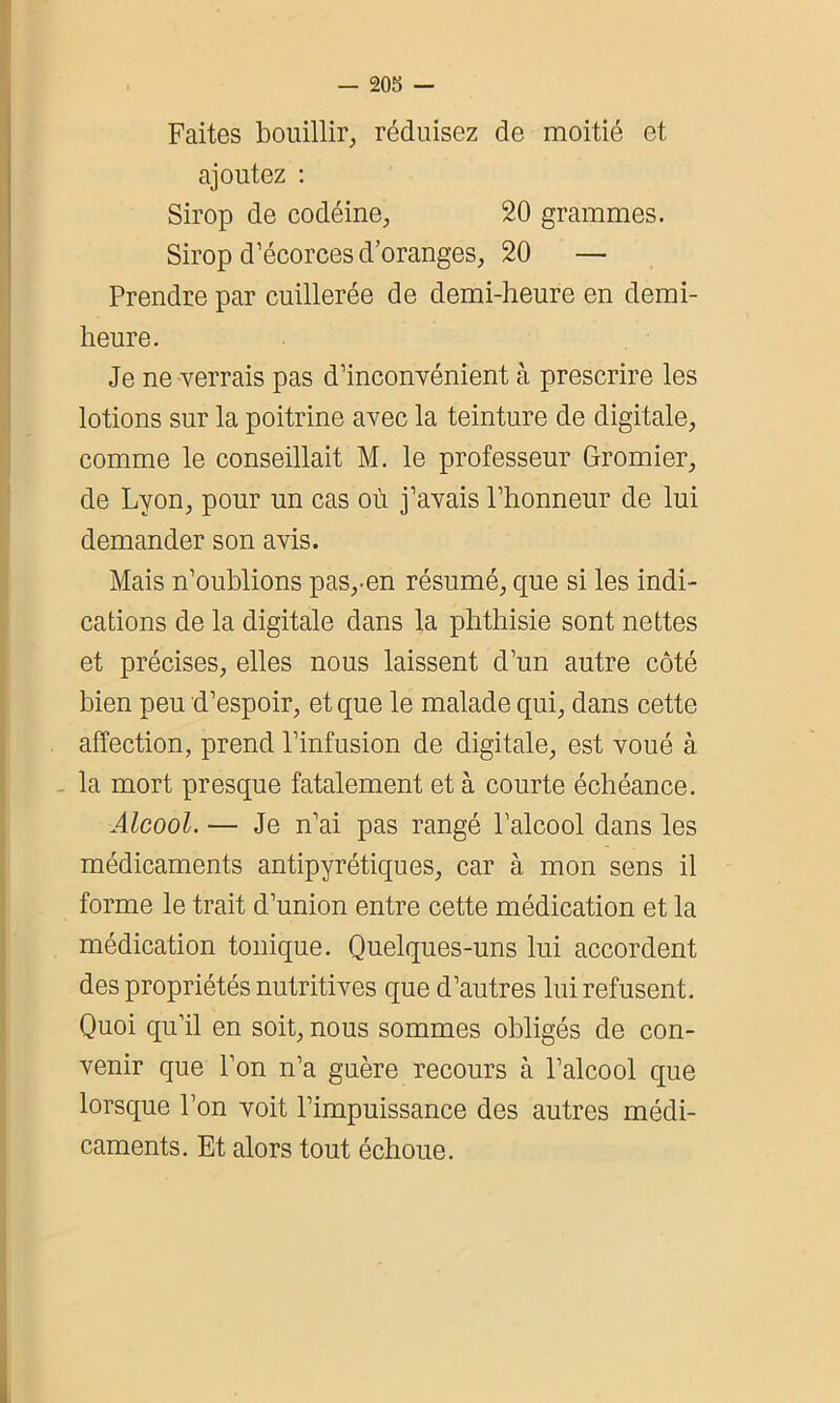 Faites bouillir, réduisez de moitié et ajoutez : Sirop de codéine, 20 grammes. Sirop d’écorces d’oranges, 20 — Prendre par cuillerée de demi-heure en demi- heure. Je ne verrais pas d’inconvénient à prescrire les lotions sur la poitrine avec la teinture de digitale, comme le conseillait M. le professeur Gromier, de Lyon, pour un cas où j’avais l’honneur de lui demander son avis. Mais n’oublions pas,-en résumé, que si les indi- cations de la digitale dans la phthisie sont nettes et précises, elles nous laissent d’un autre côté bien peu d’espoir, et que le malade qui, dans cette affection, prend l’infusion de digitale, est voué à la mort presque fatalement et à courte échéance. Alcool. — Je n’ai pas rangé l’alcool dans les médicaments antipyrétiques, car à mon sens il forme le trait d’union entre cette médication et la médication tonique. Quelques-uns lui accordent des propriétés nutritives que d’autres lui refusent. Quoi qu’il en soit, nous sommes obligés de con- venir que l’on n’a guère recours à l’alcool que lorsque l’on voit l’impuissance des autres médi- caments. Et alors tout échoue.