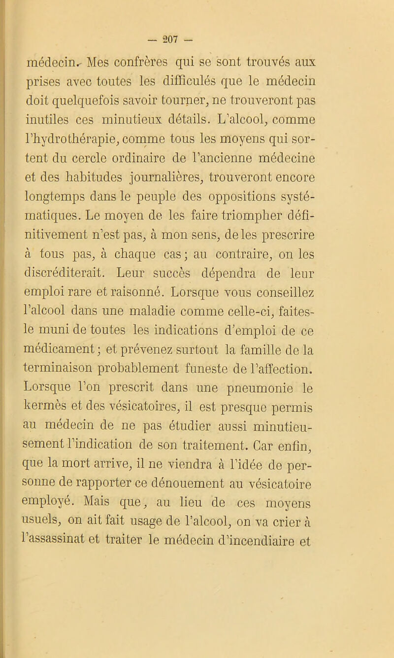 médecin.- Mes confrères qui se sont trouvés aux prises avec toutes les difïiculés que le médecin doit quelquefois savoir tourner, ne trouveront pas inutiles ces minutieux détails. L’alcool, comme l’hydrothérapie, comme tous les moyens qui sor- tent du cercle ordinaire de l’ancienne médecine et des habitudes journalières, trouveront encore longtemps dans le peuple des oppositions systé- matiques. Le moyen de les faire triompher défi- nitivement n’est pas, à mon sens, de les prescrire à tous pas, à chaque cas ; au contraire, on les discréditerait. Leur succès dépendra de leur emploi rare et raisonné. Lorsque vous conseillez l’alcool dans une maladie comme celle-ci, faites- le muni de toutes les indications d’emploi de ce médicament ; et prévenez surtout la famille de la terminaison probablement funeste de l’affection. Lorsque l’on prescrit dans une pneumonie le kermès et des vésicatoires, il est presque permis au médecin de ne pas étudier aussi minutieu- sement l’indication de son traitement. Car enfin, que la mort arrive, il ne viendra à l’idée de per- sonne de rapporter ce dénouement au vésicatoire employé. Mais que, au lieu de ces moyens usuels, on ait fait usage de l’alcool, on va crier à l’assassinat et traiter le médecin d’incendiaire et