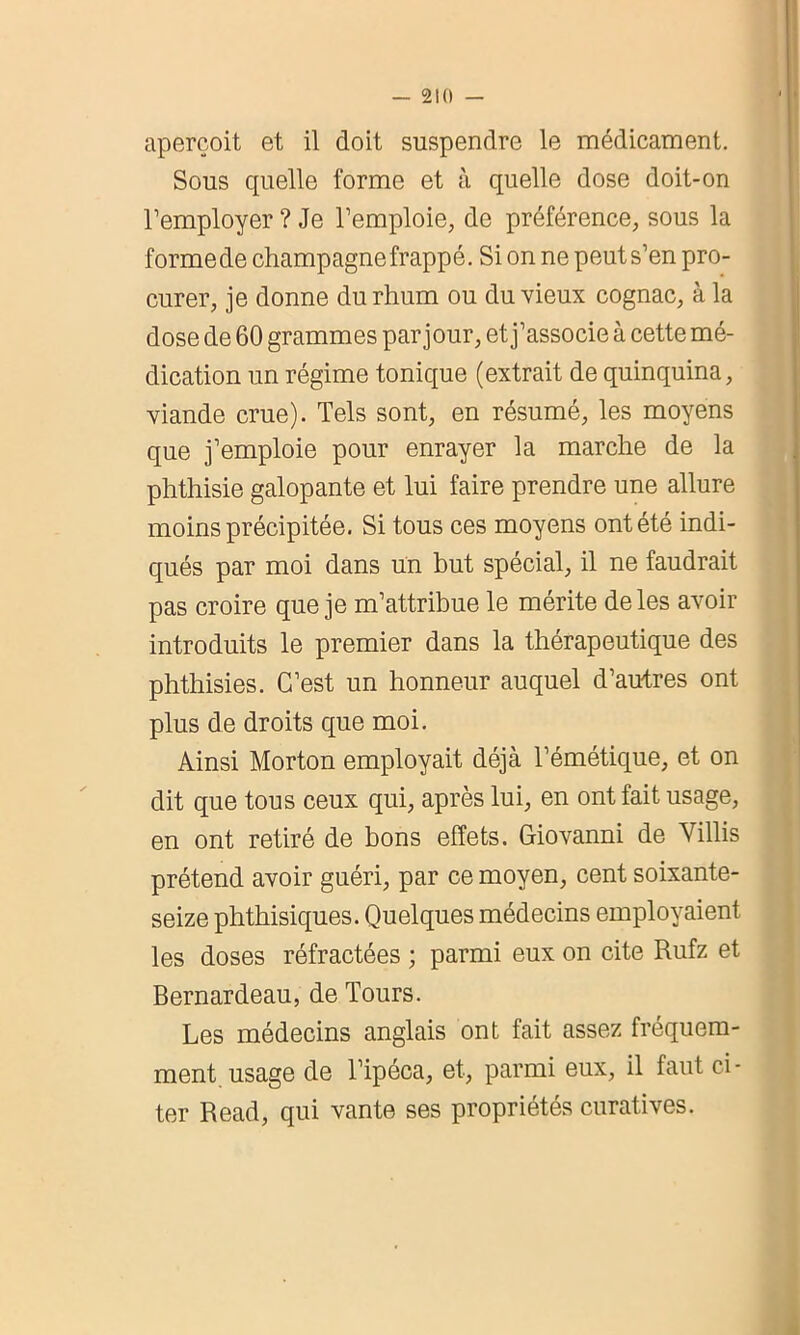 aperçoit et il doit suspendre le médicament. Sous quelle forme et à quelle dose doit-on l’employer ? Je l’emploie, de préférence, sous la formede champagne frappé. Si on ne peut s’en pro- curer, je donne du rhum ou du vieux cognac, à la dose de 60 grammes par jour, et j’associe à cette mé- dication un régime tonique (extrait de quinquina, viande crue). Tels sont, en résumé, les moyens que j’emploie pour enrayer la marche de la phthisie galopante et lui faire prendre une allure moins précipitée. Si tous ces moyens ont été indi- qués par moi dans un but spécial, il ne faudrait pas croire que je m’attribue le mérite de les avoir introduits le premier dans la thérapeutique des phthisies. C’est un honneur auquel d’autres ont plus de droits que moi. Ainsi Morton employait déjà l’émétique, et on dit que tous ceux qui, après lui, en ont fait usage, en ont retiré de bons effets. Giovanni de Villis prétend avoir guéri, par ce moyen, cent soixante- seize phthisiques. Quelques médecins employaient les doses réfractées ; parmi eux on cite Rufz et Bernardeau, de Tours. Les médecins anglais ont fait assez fréquem- ment, usage de l’ipéca, et, parmi eux, il faut ci- ter Read, qui vante ses propriétés curatives.