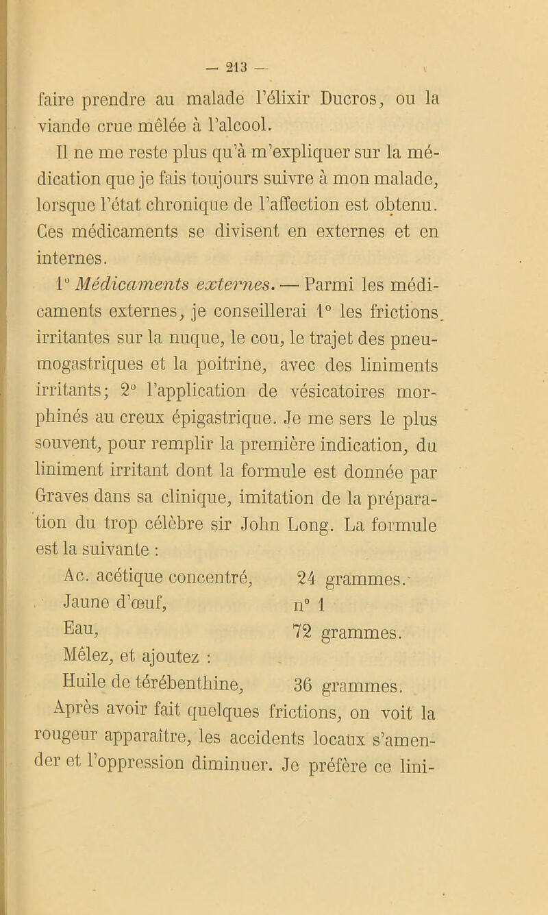 faire prendre au malade l’élixir Ducros, ou la viande crue mêlée à l’alcool. Il ne me reste plus qu’à m’expliquer sur la mé- dication que je fais toujours suivre à mon malade, lorsque l’état chronique de l’affection est obtenu. Ces médicaments se divisent en externes et en internes. 1° Médicaments externes. — Parmi les médi- caments externes, je conseillerai 1° les frictions irritantes sur la nuque, le cou, le trajet des pneu- mogastriques et la poitrine, avec des liniments irritants; 2° l’application de vésicatoires mor- phinés au creux épigastrique. Je me sers le plus souvent, pour remplir la première indication, du liniment irritant dont la formule est donnée par Graves dans sa clinique, imitation de la prépara- tion du trop célèbre sir John Long. La formule est la suivante : Ac. acétique concentré, 24 grammes/ Jaune d’œuf, n° \ Eau, 72 grammes. Mêlez, et ajoutez : Huile de térébenthine, 36 grammes. Après avoir fait quelques frictions, on voit la rougeur apparaître, les accidents locaux s’amen- der et 1 oppression diminuer. Je préfère ce lini-