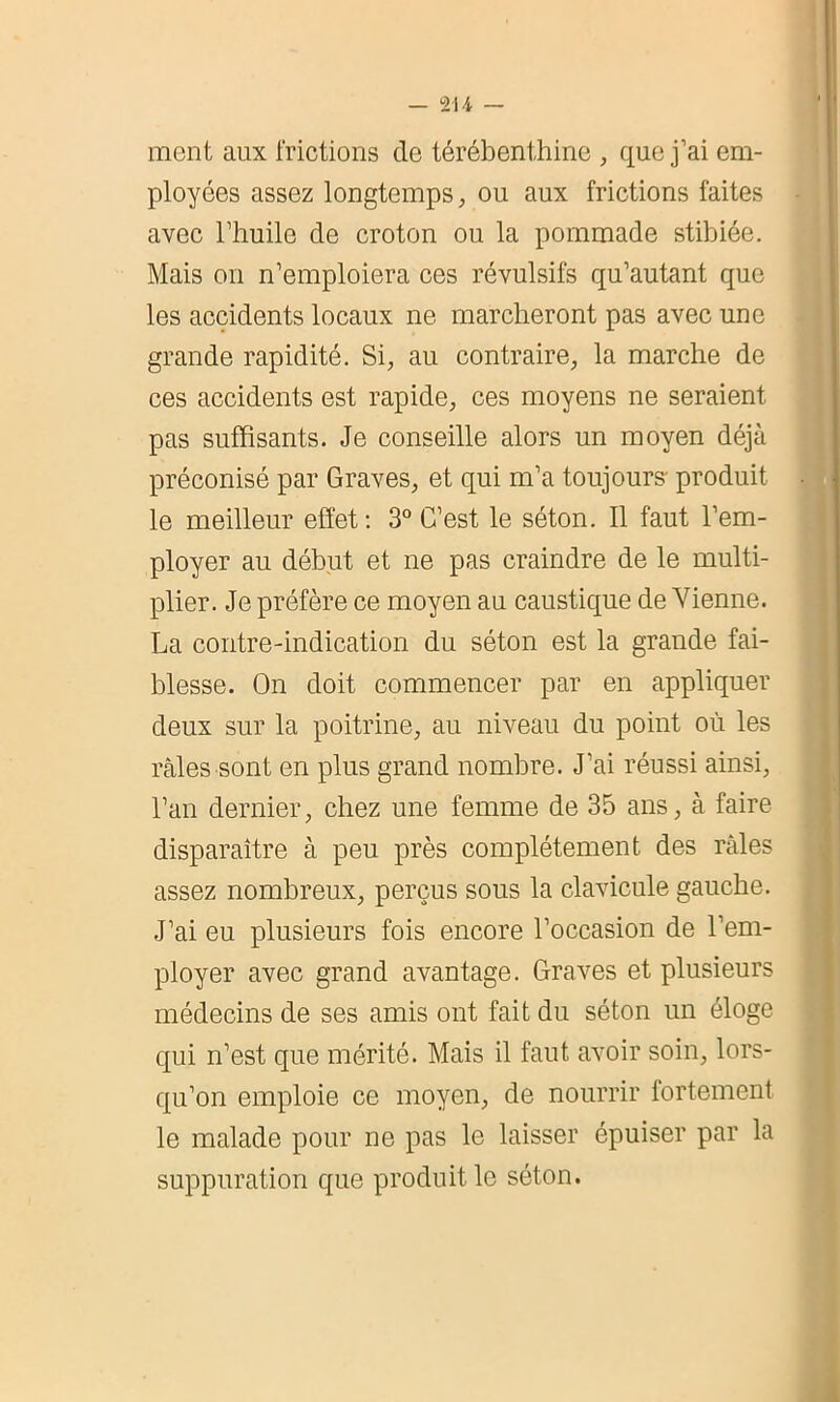 ment aux frictions de térébenthine , que j’ai em- ployées assez longtemps, ou aux frictions faites avec l’huile de croton ou la pommade stibiée. Mais on n’emploiera ces révulsifs qu’autant que les accidents locaux ne marcheront pas avec une grande rapidité. Si, au contraire, la marche de ces accidents est rapide, ces moyens ne seraient pas suffisants. Je conseille alors un moyen déjà préconisé par Graves, et qui m’a toujours- produit le meilleur effet: 3° C’est le séton. Il faut l’em- ployer au début et ne pas craindre de le multi- plier. Je préfère ce moyen au caustique de Vienne. La contre-indication du séton est la grande fai- blesse. On doit commencer par en appliquer deux sur la poitrine, au niveau du point où les râles sont en plus grand nombre. J'ai réussi ainsi, l’an dernier, chez une femme de 35 ans, à faire disparaître à peu près complètement des râles assez nombreux, perçus sous la clavicule gauche. J’ai eu plusieurs fois encore l’occasion de l’em- ployer avec grand avantage. Graves et plusieurs médecins de ses amis ont fait du séton un éloge qui n’est que mérité. Mais il faut avoir soin, lors- qu’on emploie ce moyen, de nourrir fortement le malade pour ne pas le laisser épuiser par la suppuration que produit le séton.