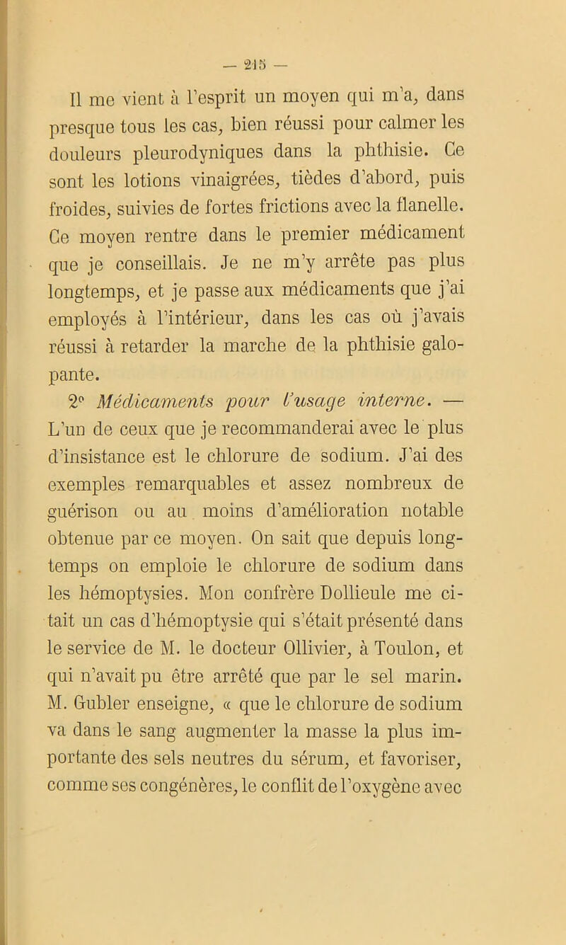 Il me vient à l’esprit un moyen qui m’a, dans presque tous les cas, bien réussi pour calmer les douleurs pleurodyniques dans la phthisie. Ce sont les lotions vinaigrées, tièdes d’abord, puis froides, suivies de fortes frictions avec la flanelle. Ce moyen rentre dans le premier médicament que je conseillais. Je ne m’y arrête pas plus longtemps, et je passe aux médicaments que j’ai employés à l’intérieur, dans les cas où j’avais réussi à retarder la marche de la phthisie galo- pante. 2° Médicaments pour L’usage interne. — L’un de ceux que je recommanderai avec le plus d’insistance est le chlorure de sodium. J’ai des exemples remarquables et assez nombreux de guérison ou au moins d’amélioration notable obtenue par ce moyen. On sait que depuis long- temps on emploie le chlorure de sodium dans les hémoptysies. Mon confrère Dollieule me ci- tait un cas d’hémoptysie qui s’était présenté dans le service de M. le docteur Ollivier, à Toulon, et qui n’avait pu être arrêté que par le sel marin. M. Gubler enseigne, « que le chlorure de sodium va dans le sang augmenter la masse la plus im- portante des sels neutres du sérum, et favoriser, comme ses congénères, le conflit de l’oxygène avec