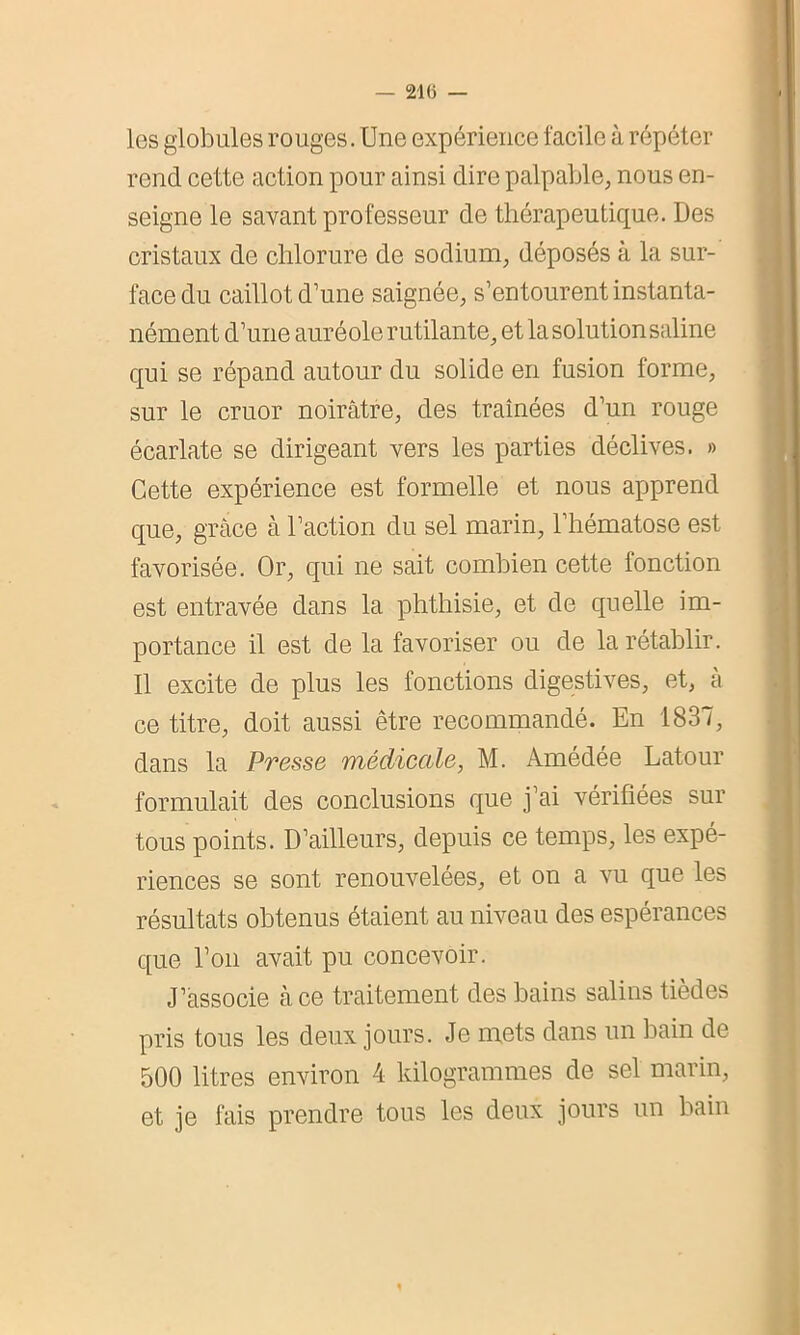 les globules rouges. Une expérience facile à répéter rend cette action pour ainsi dire palpable, nous en- seigne le savant professeur de thérapeutique. Des cristaux de chlorure de sodium, déposés à la sur- face du caillot d’une saignée, s’entourent instanta- nément d’une auréole rutilante, et la solution saline qui se répand autour du solide en fusion forme, sur le cruor noirâtre, des traînées d’un rouge écarlate se dirigeant vers les parties déclives. » Cette expérience est formelle et nous apprend que, grâce à l’action du sel marin, l’hématose est favorisée. Or, qui ne sait combien cette fonction est entravée dans la phthisie, et de quelle im- portance il est de la favoriser ou de la rétablir. Il excite de plus les fonctions digestives, et, à ce titre, doit aussi être recommandé. En 1837, dans la Presse médicale, M. Amédée Latour formulait des conclusions que j’ai vérifiées sur tous points. D’ailleurs, depuis ce temps, les expé- riences se sont renouvelées, et on a vu que les résultats obtenus étaient au niveau des espérances que l’on avait pu concevoir. J’associe à ce traitement des bains salins tièdes pris tous les deux jours. Je mets dans un bain de 500 litres environ 4 kilogrammes de sel marin, et je fais prendre tous les deux jours un bain