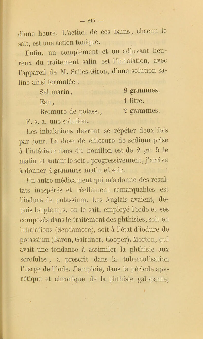 d’une heure. L’action de ces bains, chacun le sait, est une action tonique. Enfin, un complément et un adjuvant heu- reux du traitement salin est l’inhalation, avec l’appareil de M. Salles-Giron, d’une solution sa- line ainsi formulée : Sel marin, 8 grammes. Eau, 1 litre. Bromure de potass., 2 grammes. F. s. a. une solution. Les inhalations devront se répéter deux fois par jour. La dose de chlorure de sodium prise à l’intérieur dans du bouillon est de 2 gr. 5 le matin et autantle soir ; progressivement, j’arrive à donner 4 grammes matin et soir. Un autre médicament qui m’a donné des résul- tats inespérés et réellement remarquables est l’iodure de potassium. Les Anglais avaient, de- puis longtemps, on le sait, employé l’iode et ses composés dans le traitement des phthisies, soit en inhalations (Scudamore), soit à l’état d’iodure de potassium (Baron, Gairdner, Cooper). Morton, qui avait une tendance cà assimiler la phthisie aux scrofules , a prescrit dans la tuberculisation l’usage de l’iode. J’emploie, dans la période apy- rétique et chronique de la phthisie galopante,