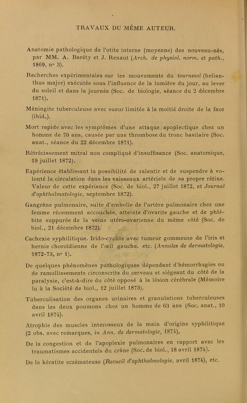 TRAVAUX DU MÊME AUTEUR. Anatomie pathologique de l’otite interne (moyenne) des nouveau-nés, par MM. A. Baréty et J. Renaut (Arch. de physiol. norm. et path., 1869, n° 3). Recherches expérimentales sur les mouvements du tournesol (helian- thus major) exécutés sous l’influence de la lumière du jour, au lever du soleil et dans la journée (Soc. de biologie, séance du 2 décembre 1871). Méningite tuberculeuse avec sueur limitée à la moitié droite de la face (ibid.). Mort rapide avec les symptômes d’une attaque apoplectique chez un homme de 70 ans, causée par une thrombose du tronc basilaire (Soc. anat., séance du 22 décembre 1871). Rétrécissement mitral non compliqué d’insuffisance (Soc. anatomique, 19 juillet 1872). Expérience établissant la possibilité de ralentir et de suspendre à vo- lonté la circulation dans les vaisseaux artériels de sa propre rétine. Valeur de cette expérience (Soc. de biol., 27 juillet 1872, et Journal d'ophthalmatologie, septembre 1872). Gangrène pulmonaire, suite d’embolie de l’artère pulmonaire chez une femme récemment accouchée, atteinte d’ovarite gauche et de phlé- bite suppurée de la veine utéro-ovarienne du même côté (Soc. de biol., 21 décembre 187.2), „ Cachexie syphilitique. Irido-cyçlite avec tumeur gommeuse de l’iris et hernie choroïdienne de l’œil gauche, etc. (Annales de dermatologie, 1872-73, n° 1). De quelques phénomènes pathologiques dépendant d’hémorrhagies ou de ramollissements circonscrits du cerveau et siégeant du côté de la paralysie, c’est-à-dire du côté opposé à la lésion cérébrale (Mémoire lu à la Société de biol., 12 juillet 1873). Tuberculisation des organes urinaires et granulations tuberculeuses dans les deux poumons chez un homme de 63 ans (Soc. anat., 10 avril 1874). Atrophie des muscles interosseux de la main d’origine syphilitique (2 obs. avec remarques, in Ann. de dermatologie, 1874). De la congestion et de l’apoplexie pulmonaires en rapport avec les traumatismes accidentels du crâne (Soc.de biol., 18 avril 187'4). De la kératite eczémateuse (Recueil d'ophthalmologie, avril 1874), etc.