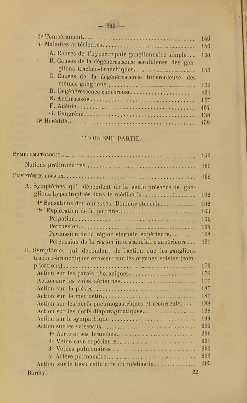 - m — 3° Tempérament \4g 4° Maladies antérieures A. Causes de l’hypertrophie ganglionnaire simple... 150 B. Causes de la dégénérescence scrofuleuse des gan- glions trachéo-bronchiques 155 C. Causes de la dégénérescence tuberculeuse des mêmes ganglions 150 D. Dégénérescence cancéreuse 157 E. Anthracosis 137 P. Adénie 157 G. Gangrène. 138 5° Hérédité 139 TROISIÈME PARTIE. Symptomatologie 160 Notions préliminaires 160 Symptômes locaux 162 A. Symptômes qui dépendent de la seule présence de gan- glions hypertrophiés dans le médiastin ; 162 1° Sensations douloureuses. Douleur sternale 162 2° Exploration de la poitrine 163 Palpation 164 Percussion 163 Percussion de la région sternale supérieure 168 Percussion de la région interscapulaire supérieure... 191 B. Symptômes qui dépendent de l’action que les ganglions trachéo-bronchiques exercent sur les organes voisins (com- plications) 175 Action sur les parois thoraciques 176 Action sur les voies aériennes 177 Action sur la plèvre 187 Action sur le médiastin 187 Action sur les nerfs pneumogastriques et récurrents 188 Action sur les nerfs diaphragmatiques... . 198 Action sur le sympathique 199 Action sur les vaisseaux 200 1° Aorte et ses branches '200 2° Veine cave supérieure 201 3° Veines pulmonaires 203 4° Artère pulmonaire 203 Action sur le tissu cellulaire du médiastin 203 Baréty. 22