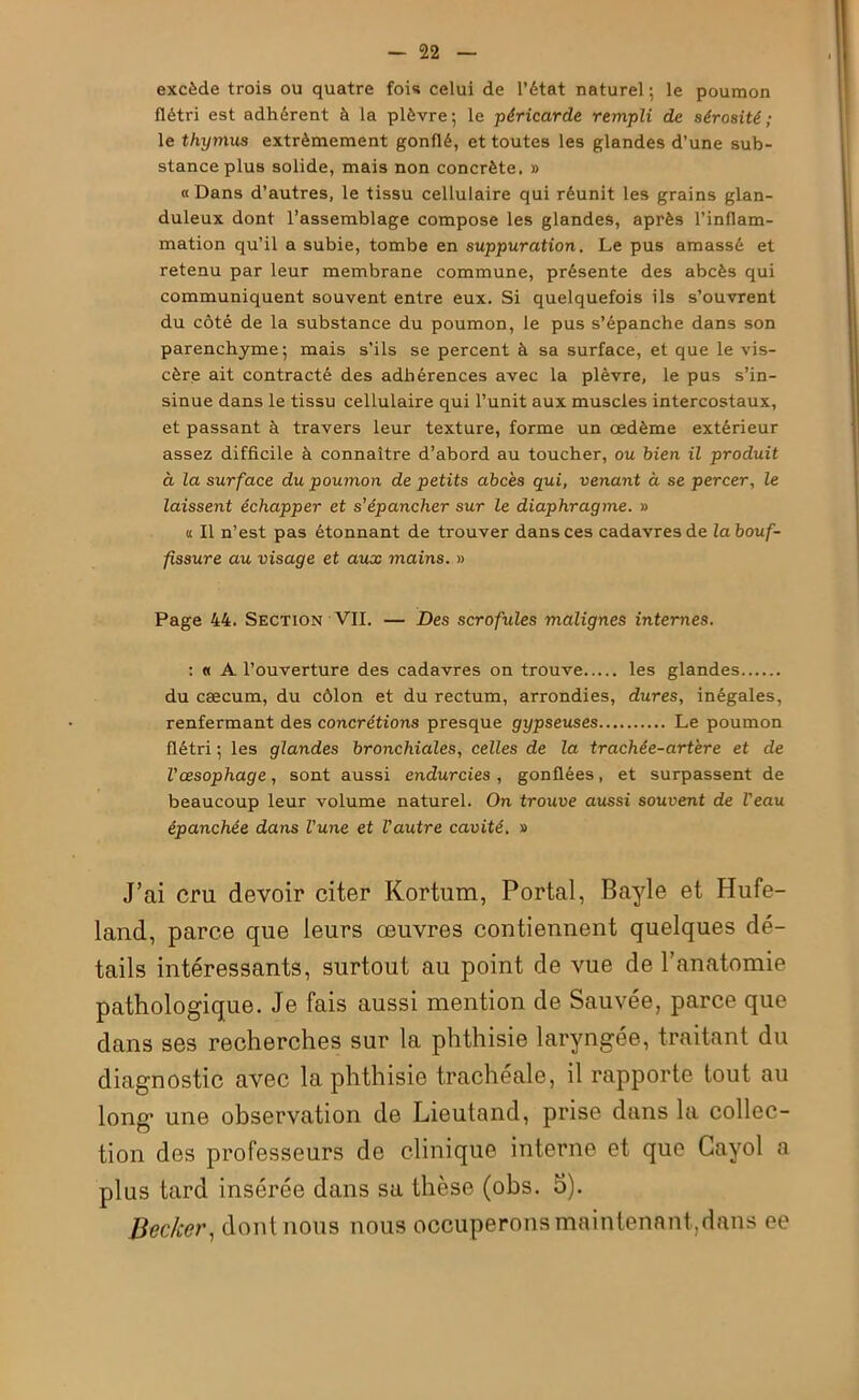 excède trois ou quatre fois celui de l’état naturel; le poumon flétri est adhérent à la plèvre; le péricarde rempli de sérosité ; le thymus extrêmement gonflé, et toutes les glandes d’une sub- stance plus solide, mais non concrète. » «Dans d’autres, le tissu cellulaire qui réunit les grains glan- duleux dont l’assemblage compose les glandes, après l’inflam- mation qu’il a subie, tombe en suppuration. Le pus amassé et retenu par leur membrane commune, présente des abcès qui communiquent souvent entre eux. Si quelquefois ils s’ouvrent du côté de la substance du poumon, le pus s’épanche dans son parenchyme; mais s’ils se percent à sa surface, et que le vis- cère ait contracté des adhérences avec la plèvre, le pus s’in- sinue dans le tissu cellulaire qui l’unit aux muscles intercostaux, et passant à travers leur texture, forme un œdème extérieur assez difficile à connaître d’abord au toucher, ou bien il produit à la surface du poumon de petits abcès qui, venant à se percer, le laissent échapper et s’épancher sur le diaphragme. » « Il n’est pas étonnant de trouver dans ces cadavres de la bouf- fissure au visage et aux mains. » Page 44. Section VII. — Des scrofules malignes internes. : « A l’ouverture des cadavres on trouve les glandes du cæcum, du côlon et du rectum, arrondies, dures, inégales, renfermant des concrétions presque gypseuses Le poumon flétri ; les glandes bronchiales, celles de la trachée-artère et de l'œsophage, sont aussi endurcies , gonflées, et surpassent de beaucoup leur volume naturel. On trouve aussi souvent de l'eau épanchée dans l'une et l'autre cavité. » J’ai cru devoir citer Kortum, Portai, Bayle et Hufe- land, parce que leurs œuvres contiennent quelques dé- tails intéressants, surtout au point de vue de l’anatomie pathologique. Je fais aussi mention de Sauvée, parce que dans ses recherches sur la phthisie laryngée, traitant du diagnostic avec la phthisie trachéale, il rapporte tout au long une observation de Lieutand, prise dans la collec- tion des professeurs de clinique interne et que Cayol a plus tard insérée dans sa thèse (obs. 5). Becker, dont nous nous occuperons maintenant,dans ee