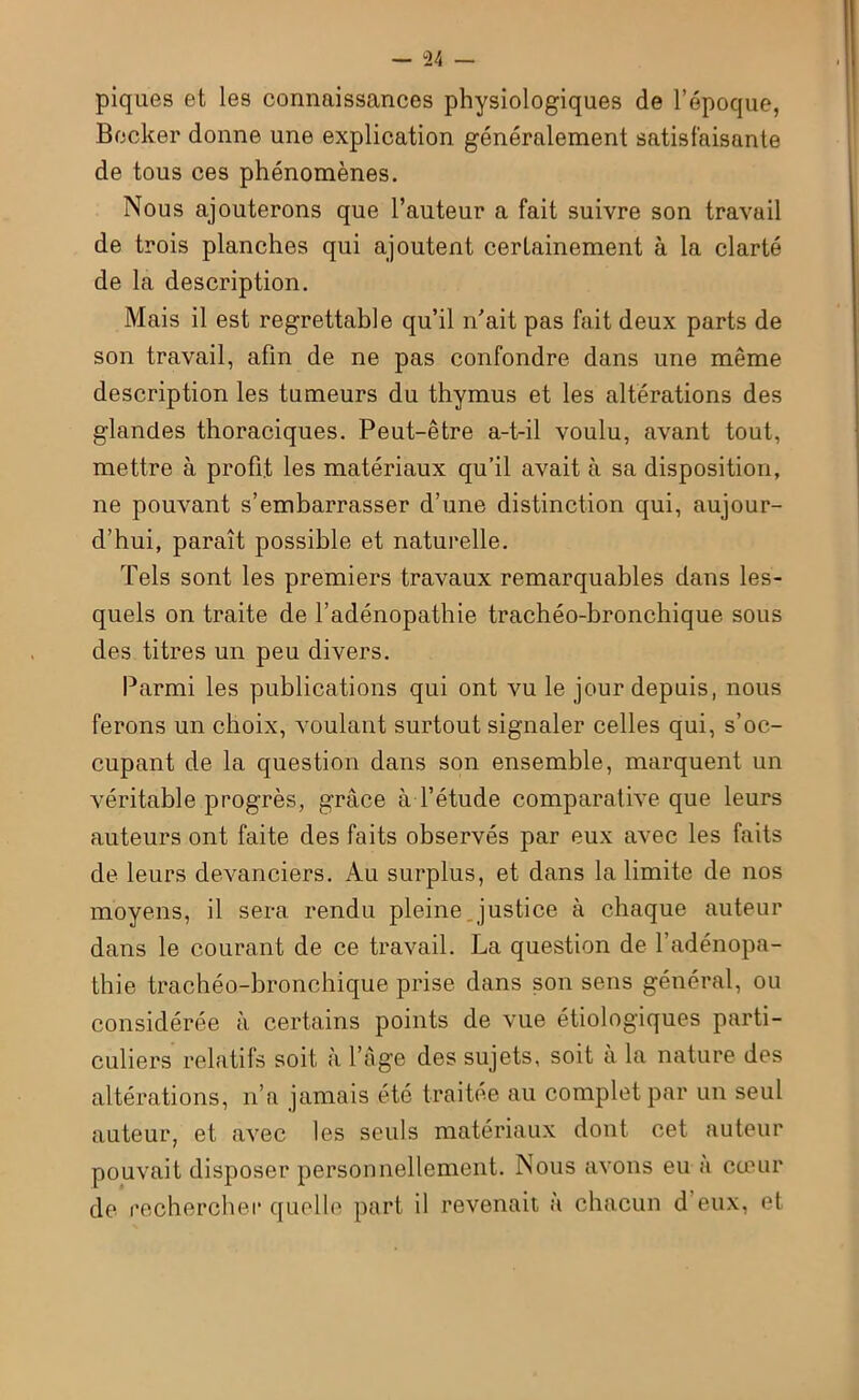 piques et les connaissances physiologiques de l’époque, Becker donne une explication généralement satisfaisante de tous ces phénomènes. Nous ajouterons que l’auteur a fait suivre son travail de trois planches qui ajoutent certainement à la clarté de la description. Mais il est regrettable qu’il n’ait pas fait deux parts de son travail, afin de ne pas confondre dans une même description les tumeurs du thymus et les altérations des glandes thoraciques. Peut-être a-t-il voulu, avant tout, mettre à profit les matériaux qu’il avait à sa disposition, ne pouvant s’embarrasser d’une distinction qui, aujour- d’hui, paraît possible et naturelle. Tels sont les premiers travaux remarquables dans les- quels on traite de l’adénopathie trachéo-bronchique sous des titres un peu divers. Parmi les publications qui ont vu le jour depuis, nous ferons un choix, voulant surtout signaler celles qui, s’oc- cupant de la question dans son ensemble, marquent un véritable progrès, grâce à l’étude comparative que leurs auteurs ont faite des faits observés par eux avec les faits de leurs devanciers. Au surplus, et dans la limite de nos moyens, il sera rendu pleine justice à chaque auteur dans le courant de ce travail. La question de l’adénopa- thie trachéo-bronchique prise dans son sens général, ou considérée à certains points de vue étiologiques parti- culiers relatifs soit à l’âge des sujets, soit a la nature des altérations, n’a jamais été traitée au complet par un seul auteur, et avec les seuls matériaux dont cet auteur pouvait disposer personnellement. Nous avons eu a cœur de rechercher quelle part il revenait à chacun d eux, et