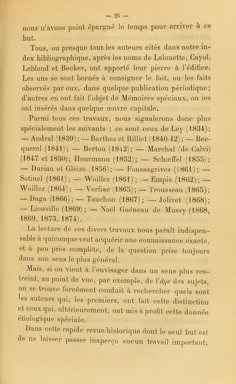 nous n’avons point épargné le temps pour arriver à ce but. Tous, ou presque tous les auteurs cités dans notre in- dex bibliographique, après les noms de Lalouette, Gayol, Leblond et Becker, ont apporté leur pierre à l’édifice. Les uns se sont bornés à consigner le fait, ou les faits observés par eux, dans quelque publication périodique; d’autres en ont fait l’objet de Mémoires spéciaux, ou les ont insérés dans quelque œuvre capitale. Parmi tous ces travaux, nous signalerons donc plus spécialement les suivants : ce sont ceux de Ley (1834); — Andral (1839) ; — Barthez et Rilliet (1840-42) ; — Bec- querel (1841); — Berton (1812); — Marchai (de Calvi) (1847 et 1850); Hourmann (1852); — Schœffel (1855); — Duriau et Gleize (1856); — Fonssagrives (1861); — Sotinel (1861); — Woillez (1861); - Empis (1862); — Woillez (1864); — Verliac (1865); — Trousseau (1865); — Daga (1866) ; — Tauchon (1867) ; — Jolivet (1868); — Liouville (1869); — Noël Guéneau de Mussy (1868, 1869, 1873, 1874). La lecture de ces divers travaux nous paraît indispen- sable à quiconque veut acquérir une connaissance exacte, et à peu près complète, de la question prise toujours dans son sens le plus général. Mais, si on vient à l’envisager dans un sens plus res- tieint, au point de vue, par exemple, de Y âge des sujets, on se trouve forcément conduit à rechercher quels sont les auteurs qui, les premiers, ont fait cette distinction et ceux qui. ultérieurement, ont mis à profit cette donnée étiologique spéciale. Dans cette rapide revue historique dont le seul but est de ne laisser passer inaperçu aucun travail important,