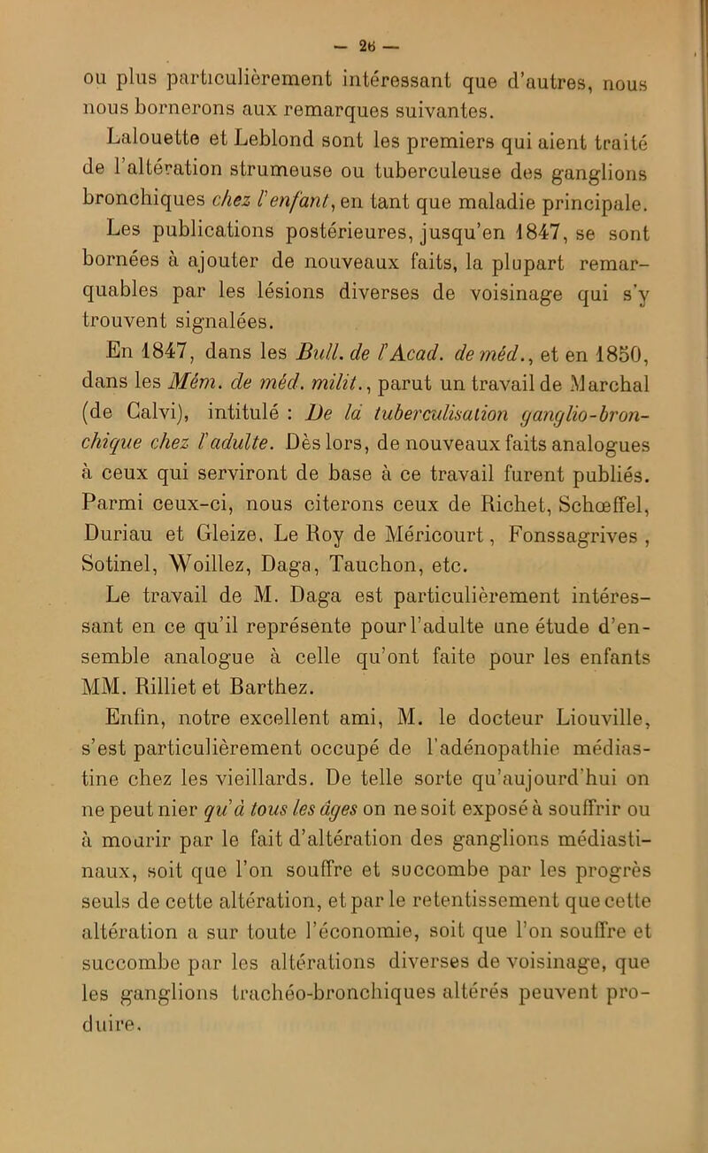 ou plus particulièrement intéressant que d’autres, nous nous bornerons aux remarques suivantes. Lalouette et Leblond sont les premiers qui aient traité de l’altération strumeuse ou tuberculeuse des ganglions bronchiques chez l'enfant, en tant que maladie principale. Les publications postérieures, jusqu’en 1847, se sont bornées à ajouter de nouveaux faits, la plupart remar- quables par les lésions diverses de voisinage qui s’y trouvent signalées. En 1847, dans les Bull, de l'Acad. demêd., et en 1850, dans les Mêm. de mécl. milit., parut un travail de .Marchai (de Galvi), intitulé : De là tuberculisation ganglio-bron- chique chez ïadulte. Dès lors, de nouveaux faits analogues à ceux qui serviront de base à ce travail furent publiés. Parmi ceux-ci, nous citerons ceux de Richet, Schœffel, Duriau et Gleize, Le Roy de Méricourt, Fonssagrives , Sotinel, Woillez, Daga, Tauchon, etc. Le travail de M. Daga est particulièrement intéres- sant en ce qu’il représente pour l’adulte une étude d’en- semble analogue à celle qu’ont faite pour les enfants MM. Rilliet et Rarthez. Enfin, notre excellent ami, M. le docteur Liouville, s’est particulièrement occupé de l’adénopathie médias- tine chez les vieillards. De telle sorte qu’aujourd'hui on ne peut nier qu'à tous les âges on ne soit exposé à souffrir ou à mourir par le fait d’altération des ganglions médiasti- naux, soit que l’on souffre et succombe par les progrès seuls de cette altération, et par le retentissement que cette altération a sur toute l’économie, soit que l’on souffre et succombe par les altérations diverses de voisinage, que les ganglions trachéo-bronchiques altérés peuvent pro- duire.