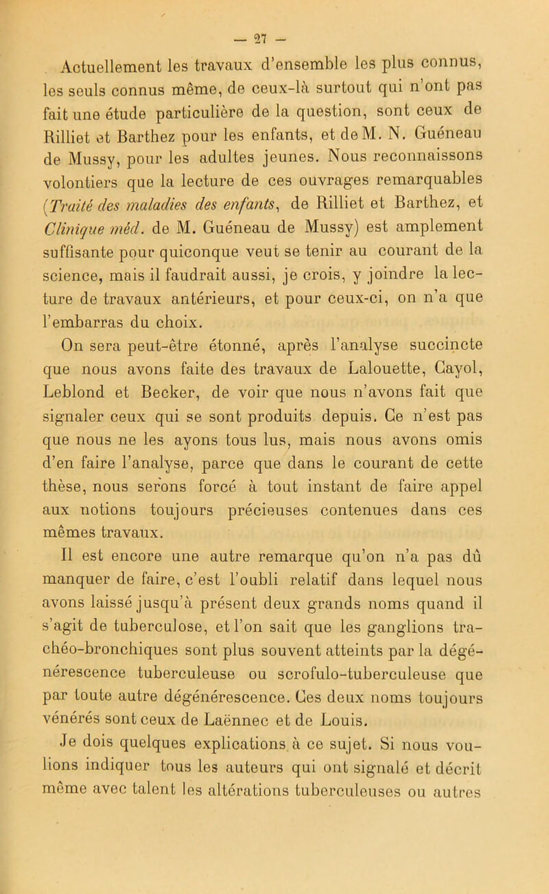 Actuellement les travaux d’ensemble les plus connus, les seuls connus même, de ceux-là surtout qui n’ont pas fait une étude particulière de la question, sont ceux de Rilliet et Barthez pour les enfants, et deM. N. Guéneau de Mussy, pour les adultes jeunes. Nous reconnaissons volontiers que la lecture de ces ouvrages remarquables (Traité des maladies des enfants, de Rilliet et Barthez, et Clinique mêd. de M. Guéneau de Mussy) est amplement suffisante pour quiconque veut se tenir au courant de la science, mais il faudrait aussi, je crois, y joindre la lec- ture de travaux antérieurs, et pour ceux-ci, on n’a que l’embarras du choix. On sera peut-être étonné, après l’analyse succincte que nous avons faite des travaux de Lalouette, Gayol, Leblond et Becker, de voir que nous n’avons fait que signaler ceux qui se sont produits depuis. Ce n’est pas que nous ne les ayons tous lus, mais nous avons omis d’en faire l’analyse, parce que dans le courant de cette thèse, nous serons forcé à tout instant de faire appel aux notions toujours précieuses contenues dans ces mêmes travaux. Il est encore une autre remarque qu’on n’a pas dû manquer de faire, c’est l’oubli relatif dans lequel nous avons laissé jusqu’à présent deux grands noms quand il s’agit de tuberculose, et l’on sait que les ganglions tra- chéo-bronchiques sont plus souvent atteints par la dégé- nérescence tuberculeuse ou scrofulo-tuberculeuse que par toute autre dégénérescence. Ces deux noms toujours vénérés sont ceux de Laënnec et de Louis. Je dois quelques explications à ce sujet. Si nous vou- lions indiquer tous les auteurs qui ont signalé et décrit môme avec talent les altérations tuberculeuses ou autres