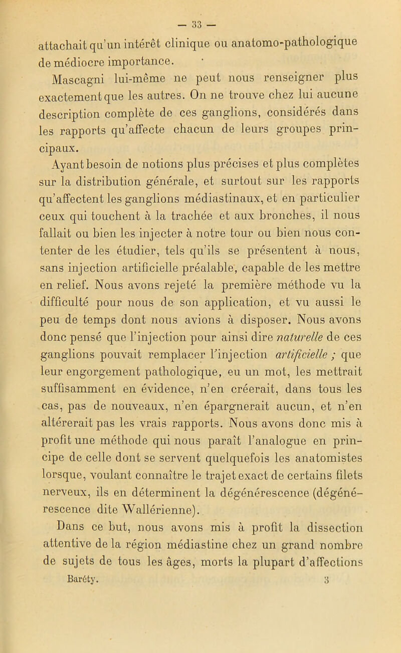 attachait qu’un intérêt clinique ou anatomo-pathologique de médiocre importance. Mascagni lui-même ne peut nous renseigner plus exactement que les autres. On ne trouve chez lui aucune description complète de ces ganglions, considérés dans les rapports qu’affecte chacun de leurs groupes prin- cipaux. Ayant besoin de notions plus précises e t plus complètes sur la distribution générale, et surtout sur les rapports qu’affectent les ganglions médiastinaux, et en particulier ceux qui touchent à la trachée et aux bronches, il nous fallait ou bien les injecter à notre tour ou bien nous con- tenter de les étudier, tels qu’ils se présentent à nous, sans injection artificielle préalable, capable de les mettre en relief. Nous avons rejeté la première méthode vu la difficulté pour nous de son application, et vu aussi le peu de temps dont nous avions à disposer. Nous avons donc pensé que l’injection pour ainsi dire naturelle de ces ganglions pouvait remplacer l'injection artificielle ; que leur engorgement pathologique, eu un mot, les mettrait suffisamment en évidence, n’en créerait, dans tous les cas, pas de nouveaux, n’en épargnerait aucun, et n’en altérerait pas les vrais rapports. Nous avons donc mis à profit une méthode qui nous paraît l’analogue en prin- cipe de celle dont se servent quelquefois les anatomistes lorsque, voulant connaître le trajet exact de certains filets nerveux, ils en déterminent la dégénérescence (dégéné- rescence dite Wallérienne). Dans ce but, nous avons mis à profit la dissection attentive de la région médiastine chez un grand nombre de sujets de tous les âges, morts la plupart d’affections Barôty. 3