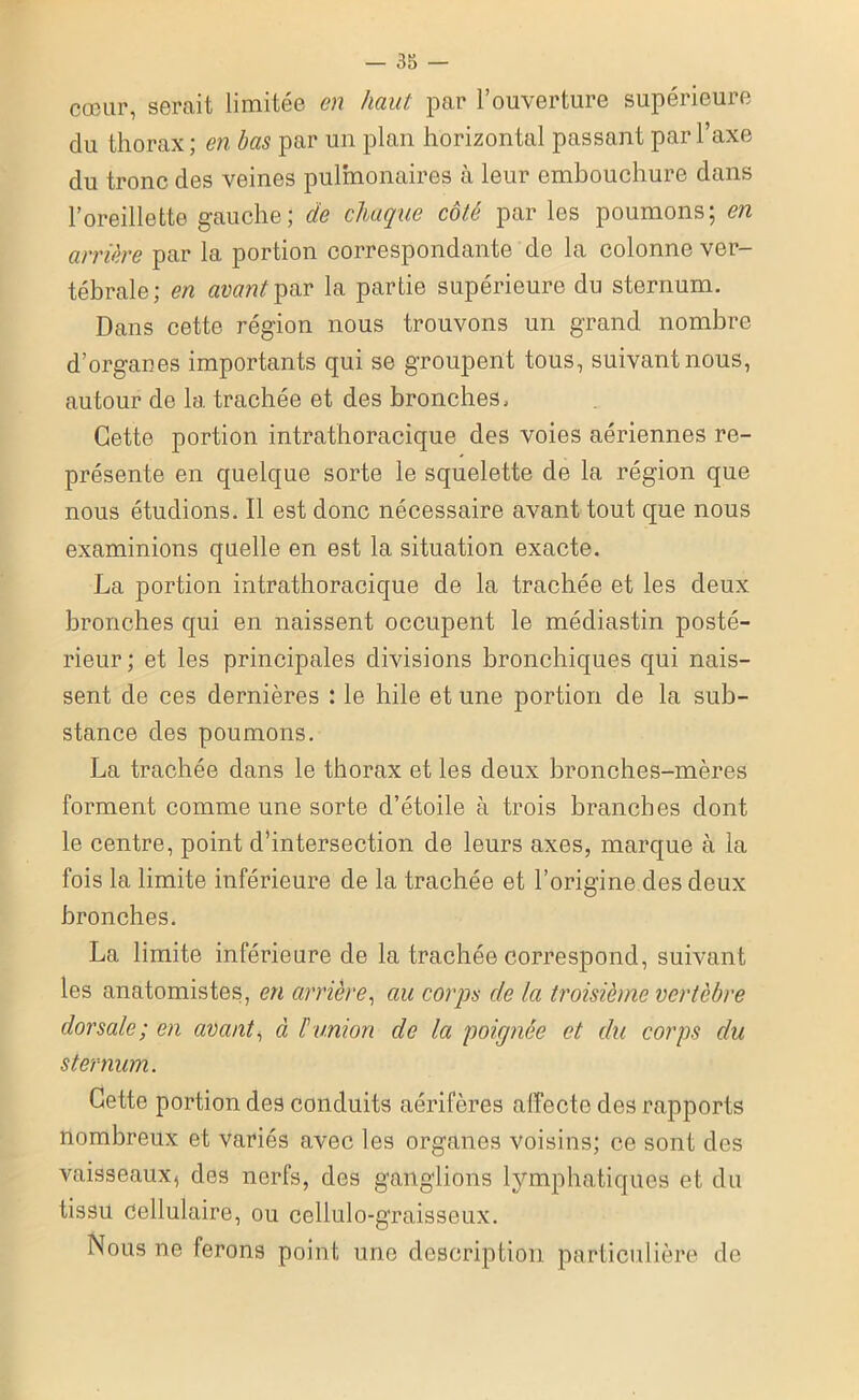 cœur, serait limitée en haut par l’ouverture supérieure du thorax ; en bas par un plan horizontal passant par l’axe du tronc des veines pulmonaires à leur embouchure dans l’oreillette gauche; de chaque côté par les poumons; en arrière par la portion correspondante de la colonne ver- tébrale; en avantla partie supérieure du sternum. Dans cette région nous trouvons un grand nombre d’organes importants qui se groupent tous, suivant nous, autour de la trachée et des bronches. Cette portion intrathoracique des voies aériennes re- présente en quelque sorte le squelette de la région que nous étudions. Il est donc nécessaire avant tout que nous examinions quelle en est la situation exacte. La portion intrathoracique de la trachée et les deux bronches qui en naissent occupent le médiastin posté- rieur; et les principales divisions bronchiques qui nais- sent de ces dernières : le hile et une portion de la sub- stance des poumons. La trachée dans le thorax et les deux bronches-mères forment comme une sorte d’étoile à trois branches dont le centre, point d’intersection de leurs axes, marque à la fois la limite inférieure de la trachée et l’origine des deux bronches. La limite inférieure de la trachée correspond, suivant les anatomistes, en arrière, au corps de la troisième vertèbre dorsale; en avant, à F union de la poignée et du corps du sternum. Cette portion des conduits aérifères affecte des rapports nombreux et variés avec les organes voisins; ce sont des vaisseaux, des nerfs, des ganglions lymphatiques et du tissu Cellulaire, ou cellulo-graisseux. Nous ne ferons point une description particulière de