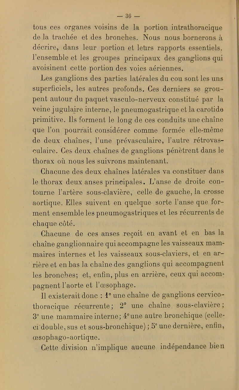 tous ces organes voisins de la portion intrathoracique de la trachée et des bronches. Nous nous bornerons à décrire, dans leur portion et leürs rapports essentiels, l’ensemble et les groupes principaux des gang'lions qui avoisinent cette portion des voies aériennes. Les ganglions des parties latérales du cou sont les uns superficiels, les autres profonds. Ces derniers se grou- pent autour du paquet vasculo-nerveux constitué par la veine j ugulaire interne, le pneumogastrique et la carotide primitive. Ils forment le long de ces conduits une chaîne que l’on pourrait considérer comme formée elle-même de deux chaînes, l’une prévasculaire, l’autre rétrovas- culaire. Ces deux chaînes de ganglions pénètrent dans le thorax où nous les suivrons maintenant. Chacune des deux chaînes latérales va constituer dans le thorax deux anses principales. L’anse de droite con- tourne l’artère sous-clavière, celle de gauche, la crosse aortique. Elles suivent en quelque sorte l’anse que for- ment ensemble les pneumogastriques et les récurrents de chaque côté. Chacune de ces anses reçoit en avant et en bas la chaîne ganglionnaire qui accompagne les vaisseaux mam- maires internes et les vaisseaux sous-claviers, et en ar- rière et en bas la chaîne des ganglions qui accompagnent les bronches; et, enfin, plus en arrière, ceux qui accom- pagnent l’aorte et l’œsophage. Il existerait donc : 1° une chaîne de ganglions cervico- thoracique récurrente; 2° une chaîne sous-clavière; 3° une mammaire interne; 4°une autre bronchique (celle- ci double, sus et sous-bronchique) ; 5° une dernière, enfin, œsophago-aortique. Cette division n’implique aucune indépendance bien