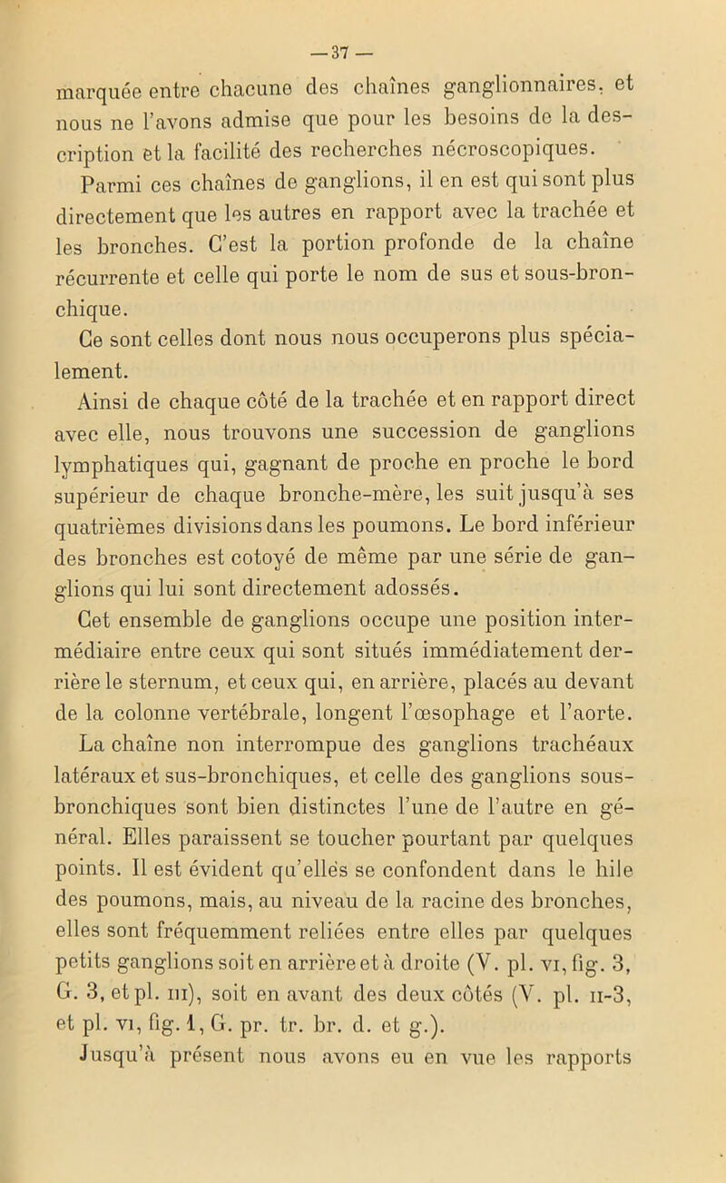 marquée entre chacune clos chaînes ganglionnaires, et nous ne l’avons admise que pour les besoins de la des- cription et la facilité des recherches nécroscopiques. Parmi ces chaînes de ganglions, il en est qui sont plus directement que les autres en rapport avec la trachée et les bronches. C’est la portion profonde de la chaîne récurrente et celle qui porte le nom de sus et sous-bron- chique. Ce sont celles dont nous nous occuperons plus spécia- lement. Ainsi de chaque côté de la trachée et en rapport direct avec elle, nous trouvons une succession de ganglions lymphatiques qui, gagnant de proche en proche le bord supérieur de chaque bronche-mère, les suit jusqu’à ses quatrièmes divisions dans les poumons. Le bord inférieur des bronches est cotoyé de même par une série de gan- glions qui lui sont directement adossés. Cet ensemble de ganglions occupe une position inter- médiaire entre ceux qui sont situés immédiatement der- rière le sternum, et ceux qui, en arrière, placés au devant de la colonne vertébrale, longent l’oesophage et l’aorte. La chaîne non interrompue des ganglions trachéaux latéraux et sus-bronchiques, et celle des ganglions sous- bronchiques sont bien distinctes l’une de l’autre en gé- néral. Elles paraissent se toucher pourtant par quelques points. Il est évident qu’elles se confondent dans le hile des poumons, mais, au niveau de la racine des bronches, elles sont fréquemment reliées entre elles par quelques petits ganglions soit en arrière et à droite (Y. pi. vi,lîg. 3, C. 3, etpl. ni), soit en avant des deux côtés (Y. pl. ii-3, et pl. vi, fig. 1, G. pr. tr. br. d. et g.). Jusqu’à présent nous avons eu en vue les rapports