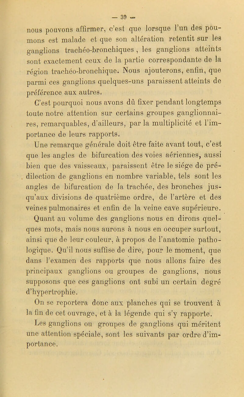 nous pouvons affirmer, c’est que lorsque l’un des pou- mons est malade et que son altération retentit sur les ganglions trachéo-bronchiques , les ganglions atteints sont exactement ceux de la partie correspondante de la région trachéo-bronchique. Nous ajouterons, enfin, que parmi ces ganglions quelques-uns paraissent atteints de préférence aux autres. C’est pourquoi nous avons dû fixer pendant longtemps toute notre attention sur certains groupes ganglionnai- res, remarquables, d’ailleurs, parla multiplicité et l’im- portance de leurs rapports. Une remarque générale doit être faite avant tout, c’est que les angles de bifurcation des voies aériennes, aussi bien que des vaisseaux, paraissent être le siège de pré- dilection de ganglions en nombre variable, tels sont les angles de bifurcation de la trachée, des bronches jus- qu’aux divisions de quatrième ordre, de l’artère et des veines pulmonaires et enfin de la veine cave supérieure. Quant au volume des ganglions nous en dirons quel- ques mots, mais nous aurons à nous en occuper surtout, ainsi que de leur couleur, à propos de l’anatomie patho- logique. Qu’il nous suffise de dire, pour le moment, que dans l’examen des rapports que nous allons faire des principaux ganglions ou groupes de ganglions, nous supposons que ces ganglions ont subi un certain degré d’hypertrophie. On se reportera donc aux planches qui se trouvent à la fin de cet ouvrage, et à la légende qui s’y rapporte. Les ganglions ou groupes de ganglions qui méritent une attention spéciale, sont les suivants par ordre d’im- portance.