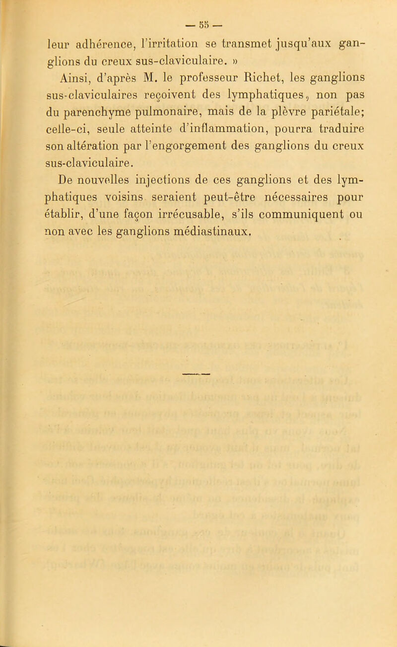 leur adhérence, l’irritation se transmet jusqu’aux gan- glions du creux sus-claviculaire. » Ainsi, d’après M. le professeur Richet, les ganglions sus-claviculaires reçoivent des lymphatiques, non pas du parenchyme pulmonaire, mais de la plèvre pariétale; celle-ci, seule atteinte d’inflammation, pourra traduire son altération par l’engorgement des ganglions du creux sus-claviculaire. De nouvelles injections de ces ganglions et des lym- phatiques voisins seraient peut-être nécessaires pour établir, d’une façon irrécusable, s’ils communiquent ou non avec les ganglions médiastinaux.
