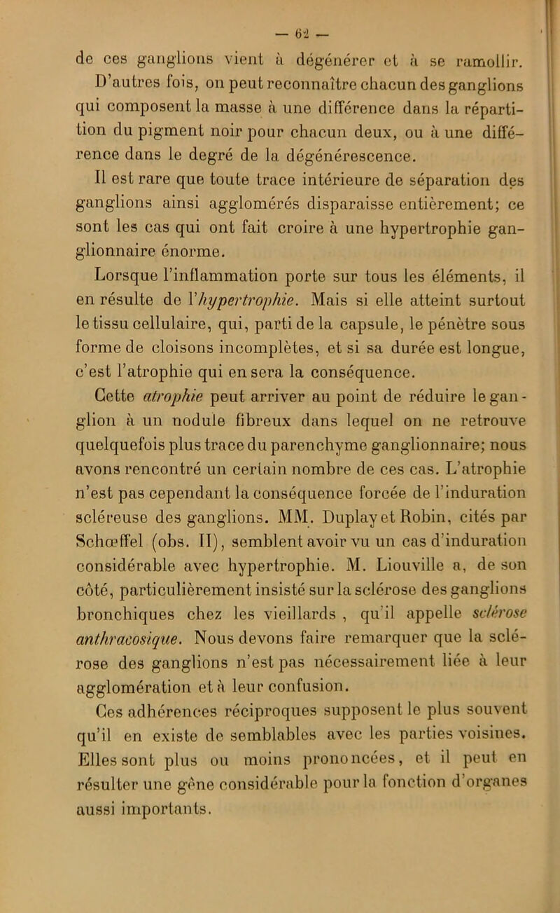 de ces ganglions vient à dégénérer et à se ramollir. D’autres lois, on peut reconnaître chacun des ganglions qui composent la masse à une différence dans la réparti- tion du pigment noir pour chacun deux, ou à une diffé- rence dans le degré de la dégénérescence. Il est rare que toute trace intérieure de séparation des ganglions ainsi agglomérés disparaisse entièrement; ce sont les cas qui ont fait croire à une hypertrophie gan- glionnaire énorme. Lorsque l’inflammation porte sur tous les éléments, il en résulte de Y hypertrophie. Mais si elle atteint surtout le tissu cellulaire, qui, parti de la capsule, le pénètre sous forme de cloisons incomplètes, et si sa durée est longue, c’est l’atrophie qui en sera la conséquence. Cette atrophie peut arriver au point de réduire le gan- glion à un nodule fibreux dans lequel on ne retrouve quelquefois plus trace du parenchyme ganglionnaire; nous avons rencontré un certain nombre de ces cas. L’atrophie n’est pas cependant la conséquence forcée de l'induration scléreuse des ganglions. MM. Duplay et Robin, cités par Schœffel (obs. II), semblent avoir vu un cas d’induration considérable avec hypertrophie. M. Liouville a, de son côté, particulièrement insisté sur la sclérose des ganglions bronchiques chez les vieillards , qu’il appelle sclérose anthracosique. Nous devons faire remarquer que la sclé- rose des ganglions n’est pas nécessairement liée à leur agglomération et à leur confusion. Ces adhérences réciproques supposent le plus souvent qu’il en existe de semblables avec les parties voisines. Elles sont plus ou moins prononcées, et il peut en résulter une gène considérable pour la fonction d’organes aussi importants.